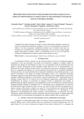 RENFORCEMENT DES EFFETS NONLINEAIRES DANS DES GUIDES LENTS A
CRISTAUX PHOTONIQUES ET APPLICATION AU DIAGNOSTIQUE INTEGRE DE
SIGNAUX OPTIQUES RAPIDES
Christelle Monat1,2
, Christian Grillet1
, Matt Collins2
, Juntao Li3
, Liam O'Faolain3
, Thomas F.
Krauss3
, Benjamin J. Eggleton2
, and David J. Moss2
1
Université de Lyon, Institut des Nanotechnologies de Lyon UMR CNRS 5270, Ecole Centrale de
Lyon, 69131 Ecully, France
2
CUDOS, Institute of Photonics and Optical Science (IPOS), School of Physics, University of
Sydney, New South Wales 2006, Australia
3
School of Physics and Astronomy, University of St Andrews, St Andrews, Fife, KY16 9SS, UK
christelle.monat@ec-lyon.fr
RÉSUMÉ
L'ingénierie de dispersion dans les guides à cristaux photoniques planaires a permis de
créer des composants nonlinéaires compacts et avec une consommation en puissance
réduite. L'un des mécanismes nonlinéaires renforcés par la lumière lente dans ces
structures est la génération de troisième harmonique, qui convertit un signal optique
proche infra-rouge en lumière visible. Ce phénomène ouvre la voie à de nouvelles
méthodes de diagnostique de signaux optiques ultra-rapides sur puce.
MOTS-CLEFS : cristaux photoniques, lumière lente, nonlinéaire, auto-corrélation
1. INTRODUCTION
La photonique silicium a permis, ces dix dernières années, de créer des composants optiques
nonlinéaires variés qui pourraient sous-tendre une architecture compacte et intégrée dédiée au
traitement tout optique de l'information sur puce [1]. La propagation lente de la lumière dans des
guides à cristaux photoniques devrait permettre d'aller plus loin vers la miniaturisation et la
réalisation de circuits optiques de haute densité, en renforçant les processus nonlinéaires impliqués
dans ces composants tout optique [2], comme démontré récemment [3]. La possibilité d'ingénierer
la dispersion dans ces structures fournit des composants nonlinéaires à large bande passante, i.e. qui
peuvent fonctionner à des débits de données ultra-rapides [4],[5]. Les composants démontrés
récemment reposent sur des phénomènes nonlinéaires affectant un seul signal optique ou des ondes
multiples à différentes fréquences, en interaction, comme la génération de 3ème
harmonique [6] ou le
mélange à quatre ondes [7]. Ce dernier ouvre de nombreuses opportunités d'applications, incluant
l'amplification de signaux, la conversion en longueur d'onde, la régénération tout optique, le
démultiplexage de signaux optiques [5] ou la génération de source de lumière non classique [8] pour
l'optique quantique intégrée. La génération de 3ème
harmonique, qui se manifeste par la conversion
de lumière infra-rouge en lumière visible, ouvre la voie à de nouvelles méthodes de diagnostique de
signaux optiques ultra-rapides, intégrées sur puce [4]. Nous montrerons ici comment des guides
lents à cristaux photoniques permettent de renforcer la génération de 3ème
harmonique, et son
application à du diagnostique de signaux optiques. Nous présenterons, en particulier, des auto-
corrélateurs intégrés, permettant la mesure temporelle de pulses picosecondes, et donnant également
des informations sur la dynamique de propagation des signaux optiques dans les guides lents.
2. GUIDES A CRISTAUX PHOTONIQUES LENTS A DISPERSION INGENIEREE
Les guides à cristaux photoniques (PhC) sont faits de réseaux triangulaires 2D de trous d'air
(période 404nm, rayon 116nm) perforés dans une membrane de silicium suspendu dans l'air. Un
guide linéaire W1 est créé en omettant une rangée de trous dans la direction K. La longueur du
Session COLOQ - Optique non linéaire Avancée OPTIQUE 2013
44
 