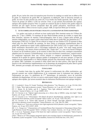 guide, 96 μm, inclue des zones de transition pour favoriser le couplage au mode lent en début et fin
de guide. La dispersion du guide PhC est ingénierée en déplaçant, dans la direction normale au
guide, les trous les plus proches du centre [9]. Il en résulte une bande spectrale, dite "plate", où la
vitesse de groupe est faible (~c/30) sur environ 15nm, ce qui permet d'accommoder des signaux
optiques ultra-rapides (jusqu'au THz). Le guide est connecté de part et d'autre à des guides ridges Si
terminés par des tapers inverses encapsulés dans des guides polymères, maximisant ainsi la
transmission (fibre à fibre) à travers la puce, jusqu'à -8dB, en injection fibrée par la tranche.
3. AUTO-CORRELATEUR INTEGRE UTILISANT LA GENERATION DE 3EME HARMONIQUE
Les guides sont testés en utilisant un laser mode-locké fibré émettant autour de 1550nm des
pulses de ~2.5ps à 20MHz. Un montage de type Mach-Zehnder permet de scinder ce signal dans
deux branches, injectées de manière contra-propagative dans la puce. Chaque pulse produit, de
manière indépendante, un signal visible relativement faible dans le guide PhC par génération de 3ème
harmonique (THG) [6]. Ce signal TH est collecté et imagé sur une caméra CCD. En ajustant le délai
relatif entre les deux branches du montage, les deux pulses se propagent simultanément dans le
guide PhC, produisant un signal visible supplémentaire par THG croisée [10]. Ce signal visible a un
profil stationnaire directement relié à l'enveloppe temporelle du pulse. Une seule image permet
donc, en principe, une mesure d'auto-corrélation dite "single shot", i.e. sans avoir besoin d'intégrer
la mesure sur de nombreux pulses, ou de scanner le délai entre les deux bras, stratégies couramment
adoptées pour les mesures à échantillonnage, ou les auto-corrélateurs commerciaux, respectivement.
Ce composant représente donc une version intégrée et compacte permettant le diagnostique
temporel de la qualité de signaux optiques rapides se propageant sur une puce optique. La ligne de
retard n'est pas indispensable et le Mach-Zehnder pourrait être directement intégré sur la puce via
un splitter 3dB. Cependant, en scannant le délai relatif entre les deux pulses, cette ligne de retard
fournit ici des informations supplémentaires sur la dynamique de propagation du pulse dans le guide
PhC, donnant, par exemple, une mesure directe de la vitesse de groupe.
CONCLUSION
La lumière lente dans les guides PhC permet le renforcement des effets nonlinéaires, qui
peuvent soutenir une variété d'applications et de composants pour le traitement tout optique de
l'information sur puce. La génération de 3ème
harmonique, en particulier, ouvre de nouvelles
méthodes de diagnostique, de mise en oeuvre relativement simple, permettant la mesure de signaux
optiques ultra-rapides, qui seront essentiels dans la réalisation d'architectures tout optique intégrées.
RÉFÉRENCES
[1] J. Leuthold, C. Koos, W. Freude “Nonlinear silicn photonics,” Nat. Photonics, vol. 4, pp. 535-544, 2010.
[2] T. Baba, "Slow light in photonic crystals," Nature Photonics, vol. 2, pp. 465-473, 2008.
[3] C. Monat, M. de Sterke, and B. J. Eggleton "Slow light enhanced nonlinear optics in periodic
structures," Journal of Optics, vol. 12, pp. 104003, 2010.
[4] B. Corcoran et al. "Optical signal processing on a silicon chip at 640Gb/s using slow-light," Optics
Express, vol. 18, pp. 7770-7781, 2010.
[5] B. Corcoran et al. "Ultracompact 160 Gbaud all-optical demultiplexing exploiting slow light in an
engineered silicon photonic crystal waveguide" Optics Letters, vol. 36, pp. 1728-1730, 2011.
[6] B. Corcoran et al. "Green light emission in silicon through slow-light enhanced third-harmonic
generation in photonic-crystal waveguides," Nature Photonics, vol. 3, pp. 206-210, 2009.
[7] C. Monat et al. "Four-wave mixing in slow light engineered silicon photonic crystal waveguides," Optics
Express, vol. 18, pp. 22915-22927, 2010.
[8] C. L. Xiong et al. " Characteristics of Correlated Photon Pairs Generated in Ultracompact Silicon Slow-
Light Photonic Crystal Waveguides" IEEE J. of Select. Top. in Quant. Electron., vol. 18, pp. 1676-83, 2012.
[9] J. Li et al. "Systematic design of flat band slow light in photonic crystal waveguides," Optics Express,
vol. 16, pp. 6227-6232, 2008.
[10] C. Monat et al."Ultra-compact integrated optical auto-correlator based on third-harmonic generation in
Si photonic crystal waveguides" CLEO, Post-deadline, Session II (CTh5D) San Jose, USA, 2012.
Session COLOQ - Optique non linéaire Avancée OPTIQUE 2013
45
 