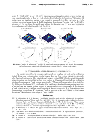avec b = [8a(1-2a)]1/2
et = 2(1-2a)1/2
. Le comportement de cette solution est gouverné par un
seul paramètre généralisé a. Pour a < ½, la solution décrit la famille des breathers d’Akhmediev [1]
qui présente une localisation spatiale et une périodicité temporelle (voir Fig. 1(a)); pour a = ½, la
solution correspond au cas limite de double localisation du soliton de Peregrine (voir Fig. 1(b)) [1];
et pour a > ½, on obtient la famille des solitons de Kuznetsov-Ma [1] avec une localisation
temporelle et une périodicité spatiale (voir Fig. 1(c)).
Fig. 1 (a-c) Familles de solutions SFC de l’ENSL selon la valeur du paramètre a ; (d) Mesure des propriétés
de localisation des breathers d’Akhmediev (trait continu : théorie ; points : expériences).
3. INSTABILITE DE MODULATION INDUITE ET EXPERIENCES
De manière simplifiée, le montage expérimental mis en place est basé sur la modulation
initiale d’une onde continue qui est ensuite injectée dans une fibre optique à dispersion anormale
afin d’exciter le phénomène d’IM induite à une fréquence voulue [4-5]. Selon les caractéristiques de
dispersion et de non-linéarité de la fibre, nous varions la fréquence et l’amplitude de modulation
ainsi que la puissance de l’onde optique pour stimuler l’IM pour différentes valeurs de a et générer
les différentes familles de SFC. L’utilisation d’un oscilloscope à échantillonnage optique ainsi que
d’un analyseur de spectre optique permet la caractérisation spectro-temporelle de la structure
d’onde générée, et une procédure complémentaire de découpe progressive de la fibre optique résout
la dynamique longitudinale. L’exemple de l’analyse quantitative des propriétés de localisation des
breathers d’Akhmediev est présenté par la Figure 1(d) [4].
RÉFÉRENCES
[1] N. Akhmediev & V. I. Korneev, “Modulation instability and periodic solutions of the nonlinear
Schrodinger equation,” Theor. Math. Phys. 69, 1089 (1986) ; N. Akhmediev and A. Ankiewicz, Solitons,
Nonlinear Pulses and Beams, Chapman and Hall, London (1997) ; D. H. Peregrine, “Water waves,
nonlinear Schrödinger equations and their solutions,” J. Aust. Math. Soc. Ser. B 25, 16 (1983) ;E.
Kuznetsov, “Solitons in a parametrically unstable plasma,” Sov. Phys. Dokl. 22, 507 (1977).
[2] N. Akhmediev et al. “Waves that appear from nowhere and disappear without a trace”, Phys. Lett. A
373, 675 (2009).
[3] J. M. Dudley et al. “Modulation instability, Akhmediev Breathers and CW supercontinuum generation”,
Opt. Express 17, 21497 (2009).
[4] B. Kibler et al. “The Peregrine soliton in nonlinear fibre optics”, Nature Phys. 6, 790 (2010).
[5] B. Kibler et al. “Observation of Kuznetsov-Ma soliton dynamics in optical fibre”, Scientific Rep. 2, 463
(2012).
Localisation temporelle Localisation spatiale Localisation spatio-temporelle(d)
a a a
Session COLOQ - Optique non linéaire Avancée OPTIQUE 2013
47
 
