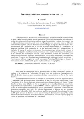 PHOTONIQUE INTEGREE HETEROGENE SUR SILICIUM
X. Letartre1
1
Université de Lyon, Institut des Nanotechnologies de Lyon, UMR CNRS 5270
Ecole Centrale de Lyon, 69130 Ecully, France
xavier.letartre@ec-lyon.fr
RÉSUMÉ
La convergence de la Photonique et de l'Electronique ("Photonics on CMOS") est aujourd'hui
reconnue comme un enjeu majeur dans le domaine du traitement de l'information. Elle est en effet
rendue nécessaire non seulement pour améliorer les performances des systèmes électroniques tout
en réduisant leur consommation, mais aussi pour l'intégration sur une même puce de différentes
fonctionnalités (capteurs optiques et circuits de traitement par exemple). Cette convergence passe
nécessairement par l'intégration sur le silicium, matériau incontournable de l’électronique, de
nouveaux matériaux. C'est notamment le cas des semi-conducteurs III-V indispensables à la
réalisation de sources de lumières performantes. Nous montrerons que cette contrainte est aussi un
atout pour l'intégration multifonctionnelle, notamment parce que l'optoélectronique bénéficie ainsi
de la maturité des technologies silicium. Nous discuterons d'abord des différentes voies
d'intégration de nouveaux matériaux, essentiellement III-V (collage moléculaire, hétéroépitaxie),
sur silicium. Ce propos sera illustré par des exemples récents de microlasers intégrés sur silicium.
Nous tracerons enfin des perspectives pour la convergence Photonique/Electronique en discutant de
l'introduction d'autres matériaux tels que les oxydes métalliques ou le graphène.
MOTS-CLEFS : Micro-Nano-Photonique, silicium, CMOS, laser
L’association de l’électronique et de la photonique participe d’une évolution des systèmes de
transport et de traitement de l’information. Elle a été avant tout motivée par l’augmentation des
débits de données et s’est progressivement imposée à des communications de plus en plus courtes
(Figure 1).
Les bandes passantes nécessaires au transport (et au traitement) de ces flux requièrent en effet
l’exploitation d’une porteuse très haute fréquence qui ne peut être offerte que par l’optique. Depuis
l’introduction de la fibre optique dans les communications longues distances, le photon s’intègre
dans les systèmes à des échelles de plus en plus petites et on cherche clairement aujourd’hui à
intégrer l’optique directement sur les puces CMOS. Il a fallu cependant tous les développements
récents de ma micro-nano-photonique pour que les dimensions des composants d’optique intégrée
deviennent compatibles avec celles des circuits électroniques et donnent lieu aux premières
démonstrations industrielles [1]. Il faut aussi noter que l’introduction de la photonique sur les puces
CMOS peut répondre à d’autres besoins que le transport d’informations puisqu’elle permet
d’augmenter les fonctionnalités des systèmes intégrés, par exemple en associant capteurs optiques et
circuits de commande et de traitement de l’information.
Session commune 5 OPTIQUE 2013
48
 