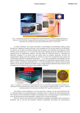 Fig. 1 : introduction progressive de l’optique dans les interconnections. La limite optique/électrique est
repoussée vers la droite par l’augmentation des performances des composants optoélectroniques et la
diminution de leur taille et de leur coût de fabrication (source : CEA-LETI).
Ce désir d’intriquer, sur la puce elle-même, l’électronique et la photonique impose à cette
dernière de s’adapter au matériau silicium. Cette contrainte est à la fois une chance et une difficulté.
Le silicium est en effet un excellent matériau pour l’optique, non seulement aux longueurs d’onde
utilisées par les datacoms (1.3-1.6 μm) mais aussi dans la gamme du moyen infrarouge (2-8 μm),
exploitée dans les applications capteurs. Son fort indice de réfraction permet la conception de
dispositifs compacts et ses pertes sont très faibles dans ces gammes spectrales. De plus son
comportement optique peut être modulée en mettant en œuvre des mécanismes bien connues de
l’électronique (injection ou déplétion de porteurs, …). Ce sont ces propriétés remarquables qui ont
permis la démonstration d’un grand nombre de composants de photonique intégrée (guides d’onde,
filtres, routeurs, modulateurs, photodétecteurs…). Il reste cependant que le silicium, de part son gap
indirect, est un mauvais émetteur de lumière et que, malgré quelques démonstrations récentes [2], il
ne permet pas la réalisation de sources lasers intégrées efficaces.
Fig. 2 : A gauche : Vue d’artiste d’un microlaser III-V/Si. La cavité de ce laser émettant vers la surface est
définie par la nanostructuration des couches silicium, conservant ainsi l’intégrité du III-V. A droite : coupe du
microlaser réalisé et vue de dessus du substrat III-V reporté sur silicium [3].
Pour pallier à cette insuffisance, il est tout naturel de s’orienter vers les semi-conducteurs III-
V, matériaux phares de l’optoélectronique, notamment dans le domaine des télécommunications.
On se heurte alors à la difficulté d’intégrer ces matériaux avec le silicium puisque, essentiellement à
cause de désaccords de maille importants, l’épitaxie III-V/Si reste très délicate.
Dans cet exposé nous discuterons tout d’abord des techniques développées pour surmonter ce
problème, que ce soit par des procédés d’épitaxie spécifiques (croissance de nanostructures,
Session commune 5 OPTIQUE 2013
49
 