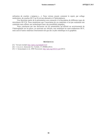 utilisation de couches « tampons »,…). Nous verrons ensuite comment le report, par collage
moléculaire, de couches III-V sur Si est une alternative à l’hétéroépitaxie.
Une deuxième partie de la présentation sera consacrée à la description de différents types de
microlasers III-V/Si. Nous montrerons que l’association de ces matériaux n’est pas seulement une
contrainte mais offrent, aux technologies laser, des possibilités inégalées.
Nous conclurons par une discussion sur les potentialités qu’offrirait un accroissement de
l’hétérogénéité sur les puces, en associant sur silicium, non seulement les semi-conducteurs III-V,
mais aussi d’autres matériaux fonctionnels tels que des oxydes métallique ou le graphène.
RÉFÉRENCES
[1] Voir par exemple http://optics.org/indepth/3/2/4
[2] J. Liu et al., Semicond. Sci. Technlo. 27, 094006 (2012)
[3] C. Sciancalepore et al., SPIE Newsroom: http://spie.org/x92213.xml (2013)
Session commune 5 OPTIQUE 2013
50
 