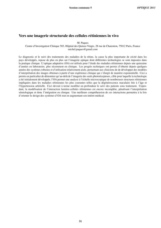 Vers une imagerie structurale des cellules r´etiniennes in vivo
M. Paques
Centre d’Investigation Clinique 503, Hˆopital des Quinze-Vingts, 28 rue de Charenton, 75012 Paris, France
michel.paques@gmail.com
Le diagnostic et le suivi des traitements des maladies de la r´etine, la cause la plus importante de c´ecit´e dans les
pays d´evelopp´es, repose de plus en plus sur l’imagerie optique dont diﬀ´erentes technologies se sont impos´ees dans
la pratique clinique. L’optique adaptative (OA) est utilis´ee pour l’´etude des maladies r´etiniennes depuis une quinzaine
d’ann´ees en laboratoire, plus r´ecemment en clinique. Les progr`es techniques ont permis d’obtenir depuis quelques
ann´ees des syst`emes robustes et d’utilisation relativement ais´ee, permettant aux cliniciens de de d´evelopper des mod`eles
d’interpr´etation des images obtenues `a partir d’une exp´erience clinique qui s’´elargit de mani`ere exponentielle. Ceci a
permis en particulier de d´emontrer qu’au-del`a de l’imagerie des seuls photor´ecepteurs, cible pour laquelle la technologie
a ´et´e initialement d´evelopp´ee, l’OA permet une analyse `a l’´echelle microscopique de nombreuses structures r´etiniennes
impliqu´ees dans les maladies r´etiniennes les plus courantes telles que la d´eg´en´erescence maculaire li´ee `a l’ˆage et
l’hypertension art´erielle. Ceci devrait `a terme modiﬁer en profondeur le suivi des patients sous traitement. Cepen-
dant, la mod´elisation de l’interaction lumi`ere-cellules r´etiniennes est encore incompl`ete, p´enalisant l’interpr´etation
s´emiologique et donc l’int´egration en clinique. Une meilleure compr´ehension de ces interactions permettra `a la fois
d’orienter le design des syst`emes d’OA tout en augmentant son int´eret m´edical.
Session commune 5 OPTIQUE 2013
51
 