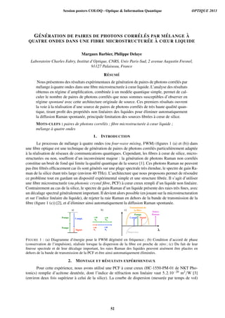G´EN ´ERATION DE PAIRES DE PHOTONS CORR ´EL ´ES PAR M ´ELANGE `A
QUATRE ONDES DANS UNE FIBRE MICROSTRUCTUR ´EE `A CŒUR LIQUIDE
Margaux Barbier, Philippe Delaye
Laboratoire Charles Fabry, Institut d’Optique, CNRS, Univ Paris-Sud, 2 avenue Augustin Fresnel,
91127 Palaiseau, France
R´ESUM ´E
Nous pr´esentons des r´esultats exp´erimentaux de g´en´eration de paires de photons corr´el´es par
m´elange `a quatre ondes dans une ﬁbre microstructur´ee `a cœur liquide. L’analyse des r´esultats
obtenus en r´egime d’ampliﬁcation, combin´ee `a un mod`ele quantique simple, permet de cal-
culer le nombre de paires de photons corr´el´es que nous sommes susceptibles d’observer en
r´egime spontan´e avec cette architecture originale de source. Ces premiers r´esultats ouvrent
la voie `a la r´ealisation d’une source de paires de photons corr´el´es de tr`es haute qualit´e quan-
tique, tirant proﬁt des propri´et´es non lin´eaires des liquides pour ´eliminer automatiquement
la diffusion Raman spontan´ee, principale limitation des sources ﬁbr´ees `a cœur de silice.
MOTS-CLEFS : paires de photons corr´el´es ; ﬁbre microstructur´ee `a cœur liquide ;
m´elange `a quatre ondes
1. INTRODUCTION
Le processus de m´elange `a quatre ondes (ou four-wave mixing, FWM) (ﬁgures 1 (a) et (b)) dans
une ﬁbre optique est une technique de g´en´eration de paires de photons corr´el´es particuli`erement adapt´ee
`a la r´ealisation de r´eseaux de communications quantiques. Cependant, les ﬁbres `a cœur de silice, micro-
structur´ees ou non, souffrent d’un inconv´enient majeur : la g´en´eration de photons Raman non corr´el´es
constitue un bruit de fond qui limite la qualit´e quantique de la source [1]. Ces photons Raman ne peuvent
pas ˆetre ﬁltr´es efﬁcacement car ils sont g´en´er´es sur une plage spectrale tr`es ´etendue, le spectre de gain Ra-
man de la silice ´etant tr`es large (environ 40 THz). L’architecture que nous proposons permet de r´esoudre
ce probl`eme tout en gardant un dispositif exp´erimental simple et une structure ﬁbr´ee. Il s’agit d’utiliser
une ﬁbre microstructur´ee (ou photonic crystal ﬁbre, PCF) `a cœur creux rempli d’un liquide non lin´eaire.
Contrairement au cas de la silice, le spectre de gain Raman d’un liquide pr´esente des raies tr`es ﬁnes, avec
un d´ecalage spectral g´en´eralement important. Il devient alors possible (en jouant sur la microstructuration
et sur l’indice lin´eaire du liquide), de rejeter la raie Raman en dehors de la bande de transmission de la
ﬁbre (ﬁgure 1 (c)) [2], et d’´eliminer ainsi automatiquement la diffusion Raman spontan´ee.
Pompe
Signal
Compl.
Pompe
kp
ks kc
kp
a) b) c)
Pompe
Signal
λ
Compl.
Dispersion
Transmission de
la fibre
Stokes
Raman
FIGURE 1 : (a) Diagramme d’´energie pour le FWM d´eg´en´er´e en fr´equence ; (b) Condition d’accord de phase
(conservation de l’impulsion), r´ealis´ee lorsque la dispersion de la ﬁbre est proche de z´ero ; (c) Du fait de leur
ﬁnesse spectrale et de leur d´ecalage important, les raies Raman des liquides peuvent ais´ement ˆetre plac´ees en
dehors de la bande de transmission de la PCF et ˆetre ainsi automatiquement ´elimin´ees.
2. MONTAGE ET R ´ESULTATS EXP ´ERIMENTAUX
Pour cette exp´erience, nous avons utilis´e une PCF `a cœur creux (HC-1550-PM-01 de NKT Pho-
tonics) remplie d’ac´etone deut´er´ee, dont l’indice de r´efraction non lin´eaire vaut 5,2.10−20 m2/W [3]
(environ deux fois sup´erieur `a celui de la silice). La courbe de dispersion (mesur´ee par temps de vol)
Session posters COLOQ - Optique & Information Quantique OPTIQUE 2013
52
 