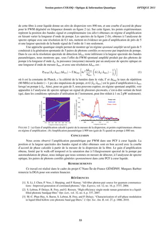 de cette ﬁbre `a cœur liquide donne un z´ero de dispersion vers 890 nm, et une courbe d’accord de phase
pour le FWM d´eg´en´er´e en fr´equence donn´ee en ﬁgure 2 (a). Sur cette ﬁgure, les points exp´erimentaux
rep`erent la position des bandes signal et compl´ementaire (ou idler) obtenues en r´egime d’ampliﬁcation
en faisant varier la longueur d’onde de pompe. Les spectres de la ﬁgure 2 (b), obtenus `a l’analyseur de
spectre optique avec une r´esolution de 0,1 nm, mettent en ´evidence un gain d’ampliﬁcation de pr`es de 5
et une largeur spectrale de la bande signal de l’ordre de 1 nm seulement.
Une approche quantique simple permet de montrer qu’en r´egime spontan´e ampliﬁ´e un tel gain de 5
conduirait `a la g´en´eration spontan´ee de 5 paires de photons corr´el´es en moyenne par impulsion de pompe.
Dans le cas o`u la r´esolution spectrale de d´etection ∆λres reste inf´erieure `a la largeur spectrale des bandes
param´etriques, nous montrons que, sous l’effet du FWM spontan´e ampliﬁ´e produit par des photons de
pompe `a la longueur d’onde λp, la puissance (moyenne) mesur´ee par un analyseur de spectre optique en
une longueur d’onde de mesure λmes et avec une r´esolution ∆λres est :
PFWM (λp;λmes;∆λres) ∼ Γ∆timp hc2 ∆λres
λ3
mes
G(λp;λmes)−
1
2
(1)
o`u h est la constante de Planck, c la c´el´erit´e de la lumi`ere dans le vide, Γ et ∆timp le taux de r´ep´etition
(80 MHz) et la dur´ee (∼ 1 ps) des impulsions de pompe, et G(λp;λmes) est le gain d’ampliﬁcation `a λmes
lorsqu’on pompe `a λp. Ainsi, pour un gain de 5, nous pouvons esp´erer, en r´egime spontan´e ampliﬁ´e, voir
apparaˆıtre `a l’analyseur de spectre optique un signal de plusieurs picowatts, c’est-`a-dire sortant du bruit
(qui, dans les conditions optimales d’utilisation de l’instrument, peut ˆetre r´eduit `a 1 ou 2 pW seulement).
FIGURE 2 : (a) Gain d’ampliﬁcation calcul´e `a partir de la mesure de la dispersion, et points exp´erimentaux obtenus
en r´egime d’ampliﬁcation ; (b) Ampliﬁcation param´etrique `a 909 nm (gain de 5) quand on pompe `a 880 nm.
CONCLUSION
Nous avons observ´e l’ampliﬁcation param´etrique par FWM dans une PCF `a cœur liquide. La
position et la largeur spectrales des bandes signal et idler obtenues sont en bon accord avec la courbe
d’accord de phase calcul´ee `a partir de la mesure de la dispersion de la ﬁbre. Le gain d’ampliﬁcation
obtenu, limit´e par le walk-off temporel et la saturation due `a l’´elargissement spectral de la pompe par
automodulation de phase, nous indique que nous sommes en mesure de d´etecter, `a l’analyseur de spectre
optique, les paires de photons corr´el´es g´en´er´ees spontan´ement dans cette PCF `a cœur liquide.
REMERCIEMENTS
Ce travail est r´ealis´e dans le cadre du projet C’Nano ˆIle-de-France G´EN´EPHY. Margaux Barbier
remercie la DGA pour son soutien ﬁnancier.
R´EF ´ERENCES
[1] X. Li, J. Chen, P. Voss, J. Sharping, and P. Kumar, “All-ﬁber photon-pair source for quantum communica-
tions : Improved generation of correlated photons,” Opt. Express, vol. 12, no. 16, p. 3737, 2004.
[2] S. Lebrun, P. Delaye, R. Frey, and G. Roosen, “High-efﬁciency single-mode raman generation in a liquid-
ﬁlled photonic bandgap ﬁber,” Opt. Lett., vol. 32, no. 4, p. 337, 2007.
[3] M.-C. Phan Huy, A. Baron, S. Lebrun, R. Frey, and P. Delaye, “Characterization of self-phase modulation
in liquid ﬁlled hollow core photonic band gap ﬁbers,” J. Opt. Soc. Am. B, vol. 27, p. 1886, 2010.
Session posters COLOQ - Optique & Information Quantique OPTIQUE 2013
53
 