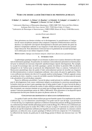 VERS UNE DIODE LASER ÉMETTRICE DE PHOTONS JUMEAUX
F. Boitier1, C. Autebert1, A. Orieux1, G. Boucher1, A. Eckstein1, E. Galopin2, A. Lemaître2, C.
Manquest1, I. Favero1, G. Leo1, S. Ducci1
1 Laboratoire Matériaux et Phénomènes Quantiques, CNRS-UMR 7162, Université Paris Diderot,
Sorbonne Paris Cité, Case courrier 7021, 75205 Paris Cedex 13, France
2 Laboratoire de Photonique et Nanostructures, CNRS-UPR20, Route de Nozay, 91460 Marcoussis,
France
sara.ducci@univ-paris-diderot.fr
RÉSUMÉ
Nous présentons nos derniers résultats sur le développement, la caractérisation et l’intégra-
tion de sources de photons jumeaux ultra-compactes composées d’hétérostructures semicon-
ductrices. Les dispositifs sont injectés électriquement et dessinés pour émettre des paires de
photons à température ambiante et aux longueurs d’onde télécom par ﬂuorescence paramé-
trique intracavité. Nous démontrons l’émission laser et la génération de seconde harmonique
sur la même puce et aux mêmes longueurs d’onde.
MOTS-CLEFS : Optique non-linéaire intégrée; diode laser; ﬂuorescence paramétrique
1. INTRODUCTION
La photonique quantique intégrée est un domaine en plein essor et jouera sûrement un rôle impor-
tant en information quantique. En particulier, les matériaux semiconducteurs présentent un énorme poten-
tiel pour la réalisation de nouveaux dispositifs optoélectroniques injectés électriquement. Par exemple,
la cascade bi-excitonique dans une boîte quantique a permis de réaliser la première DEL de photons
intriqués[1] et de l’utiliser pour un protocole des téléportation[2]. Dans ce contexte, l’utilisation de la
ﬂuorescence paramétrique dans des guides d’onde semiconducteurs permet de travailler aux longueurs
de télécommunications et surtout à température ambiante ; deux atouts clés pour les applications. Grâce
à son coefﬁcient non-linéaire très élevé et ´L la grande maîtrise technologique, l’AlGaAs apparaît comme
un matériau de choix ; toutefois, à cause de son faible caractère biréfringent, il est nécessaire de recourir
à des géométries d’accord de phase originales.
Parmi les différentes possibilités, l’accord de phase modal présente les meilleurs caractéristiques
pour le développement d’une source entièrement intégrée en permettant la conversion paramétrique de
la lumière émise par un laser à puits quantique dans le même guide d’onde. Ce type d’accord de phase a
initialement été démontré en utilisant des modes d’ordres différent conﬁnés par réﬂexion totale interne[3].
Plus récemment, une structure émettant sur un mode laser de Bragg injectée électriquement a permis de
montrer l’émission paramétrique autour de 1800 et 2400 nm[4]. Nous présentons ici un dispositif injecté
électriquement dessiné pour émettre des paires de photons autour de 1,55 µm.
CONCEPTION DES DISPOSITIFS ET RÉSULTATS EXPÉRIMENTAUX
Les guides d’onde sont des rubans réalisés par gravure humide à partir d’un empilement de couches
d’AlGaAs (ﬁg. 1.a). Les dimensions caractéristiques d’un guide sont de 4 µm de large, 2 µm de haut et
1,75 mm de long. Les empilements supérieurs et inférieurs forment deux mirroirs de Bragg qui permettent
un conﬁnement par bande interdite photonique pour le mode de Bragg TE à 780 nm et un conﬁnement par
réﬂexion totale interne pour les modes TE et TM à 1,56 µm. La ﬁgure 1.b présente les courbes d’accord
de phase de type II à température ambiante pour laquelle la structure a été optimisée. La structure contient
également, au milieu du coeur, un puits quantique d’AlGaAs de 8,6 nm composé de 11% d’aluminium.
La réﬂectivité des facettes du guide pour le mode Bragg permet d’obtenir une émission laser vers 780
nm.
Session posters COLOQ - Optique & Information Quantique OPTIQUE 2013
54
 
