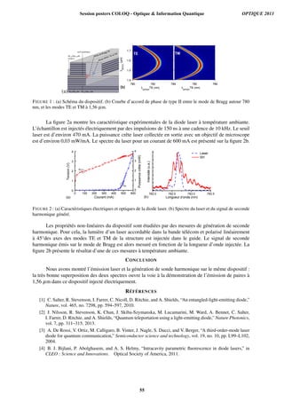 (a)
FIGURE 1 : (a) Schéma du dispositif. (b) Courbe d’accord de phase de type II entre le mode de Bragg autour 780
nm, et les modes TE et TM à 1,56 µm.
La ﬁgure 2a montre les caractéristique expérimentales de la diode laser à température ambiante.
L’échantillon est injectés électriquement par des impulsions de 150 ns à une cadence de 10 kHz. Le seuil
laser est d’environ 470 mA. La puissance crête laser collectée en sortie avec un objectif de microscope
est d’environ 0,03 mW/mA. Le spectre du laser pour un courant de 600 mA est présenté sur la ﬁgure 2b.
7 8 2 . 0 7 8 2 . 5 7 8 3 . 0 7 8 3 . 50 1 0 0 2 0 0 3 0 0 4 0 0 5 0 0 6 0 0
0
1
2
3
4
Intensité(u.a.)
L o n g u e u r d ' o n d e ( n m )
L a s e r
S H
( b )( a )
Puissancecrête(mW)
Tension(V)
C o u r a n t ( m A )
0
1
2
3
4
FIGURE 2 : (a) Caractéristiques électriques et optiques de la diode laser. (b) Spectre du laser et du signal de seconde
harmonique généré.
Les propriétés non-linéaires du dispositif sont étudiées par des mesures de génération de seconde
harmonique. Pour cela, la lumière d’un laser accordable dans la bande télécom et polarisé linéairement
à 45°des axes des modes TE et TM de la structure est injectée dans le guide. Le signal de seconde
harmonique émis sur le mode de Bragg est alors mesuré en fonction de la longueur d’onde injectée. La
ﬁgure 2b présente le résultat d’une de ces mesures à température ambiante.
CONCLUSION
Nous avons montré l’émission laser et la génération de sonde harmonique sur le même dispositif :
la très bonne superposition des deux spectres ouvre la voie à la démonstration de l’émission de paires à
1,56 µm dans ce dispositif injecté électriquement.
RÉFÉRENCES
[1] C. Salter, R. Stevenson, I. Farrer, C. Nicoll, D. Ritchie, and A. Shields, “An entangled-light-emitting diode,”
Nature, vol. 465, no. 7298, pp. 594–597, 2010.
[2] J. Nilsson, R. Stevenson, K. Chan, J. Skiba-Szymanska, M. Lucamarini, M. Ward, A. Bennet, C. Salter,
I. Farrer, D. Ritchie, and A. Shields, “Quantum teleportation using a light-emitting diode,” Nature Photonics,
vol. 7, pp. 311–315, 2013.
[3] A. De Rossi, V. Ortiz, M. Calligaro, B. Vinter, J. Nagle, S. Ducci, and V. Berger, “A third-order-mode laser
diode for quantum communication,” Semiconductor science and technology, vol. 19, no. 10, pp. L99–L102,
2004.
[4] B. J. Bijlani, P. Abolghasem, and A. S. Helmy, “Intracavity parametric ﬂuorescence in diode lasers,” in
CLEO : Science and Innovations. Optical Society of America, 2011.
Session posters COLOQ - Optique & Information Quantique OPTIQUE 2013
55
 