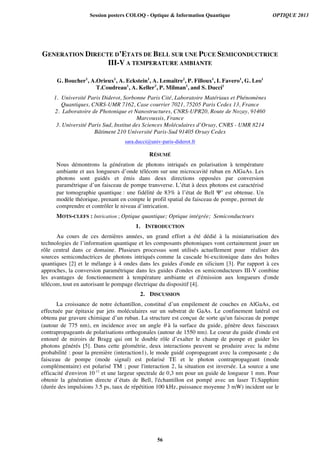 GENERATION DIRECTE D’ETATS DE BELL SUR UNE PUCE SEMICONDUCTRICE
III-V A TEMPERATURE AMBIANTE
G. Boucher1
, A.Orieux1
, A. Eckstein1
, A. Lemaître2
, P. Filloux1
, I. Favero1
, G. Leo1
T.Coudreau1
, A. Keller3
, P. Milman1
, and S. Ducci1
1. Université Paris Diderot, Sorbonne Paris Cité, Laboratoire Matériaux et Phénomènes
Quantiques, CNRS-UMR 7162, Case courrier 7021, 75205 Paris Cedex 13, France
2. Laboratoire de Photonique et Nanostructures, CNRS-UPR20, Route de Nozay, 91460
Marcoussis, France
3. Université Paris Sud, Institut des Sciences Moléculaires d’Orsay, CNRS - UMR 8214
Bâtiment 210 Université Paris-Sud 91405 Orsay Cedex
sara.ducci@univ-paris-diderot.fr
RÉSUMÉ
Nous démontrons la génération de photons intriqués en polarisation à température
ambiante et aux longueurs d’onde télécom sur une microcavité ruban en AlGaAs. Les
photons sont guidés et émis dans deux directions opposées par conversion
paramétrique d’un faisceau de pompe transverse. L’état à deux photons est caractérisé
par tomographie quantique : une fidélité de 83% à l’état de Bell Ψ+
est obtenue. Un
modèle théorique, prenant en compte le profil spatial du faisceau de pompe, permet de
comprendre et contrôler le niveau d’intrication.
MOTS-CLEFS : Intrication ; Optique quantique; Optique intégrée; Semiconducteurs
1. INTRODUCTION
Au cours de ces dernières années, un grand effort a été dédié à la miniaturisation des
technologies de l’information quantique et les composants photoniques vont certainement jouer un
rôle central dans ce domaine. Plusieurs processus sont utilisés actuellement pour réaliser des
sources semiconductrices de photons intriqués comme la cascade bi-excitonique dans des boîtes
quantiques [2] et le mélange à 4 ondes dans les guides d'onde en silicium [3]. Par rapport à ces
approches, la conversion paramétrique dans les guides d'ondes en semiconducteurs III-V combine
les avantages de fonctionnement à température ambiante et d'émission aux longueurs d'onde
télécom, tout en autorisant le pompage électrique du dispositif [4].
2. DISCUSSION
La croissance de notre échantillon, constitué d’un empilement de couches en AlGaAs, est
effectuée par épitaxie par jets moléculaires sur un substrat de GaAs. Le confinement latéral est
obtenu par gravure chimique d’un ruban. La structure est conçue de sorte qu'un faisceau de pompe
(autour de 775 nm), en incidence avec un angle θ à la surface du guide, génère deux faisceaux
contrapropageants de polarisations orthogonales (autour de 1550 nm). Le coeur du guide d'onde est
entouré de miroirs de Bragg qui ont le double rôle d’exalter le champ de pompe et guider les
photons générés [5]. Dans cette géométrie, deux interactions peuvent se produire avec la même
probabilité : pour la première (interaction1), le mode guidé copropageant avec la composante z du
faisceau de pompe (mode signal) est polarisé TE et le photon contrapropageant (mode
complémentaire) est polarisé TM ; pour l'interaction 2, la situation est inversée. La source a une
efficacité d'environ 10-11
et une largeur spectrale de 0,3 nm pour un guide de longueur 1 mm. Pour
obtenir la génération directe d’états de Bell, l'échantillon est pompé avec un laser Ti:Sapphire
(durée des impulsions 3.5 ps, taux de répétition 100 kHz, puissance moyenne 3 mW) incident sur le
Session posters COLOQ - Optique & Information Quantique OPTIQUE 2013
56
 