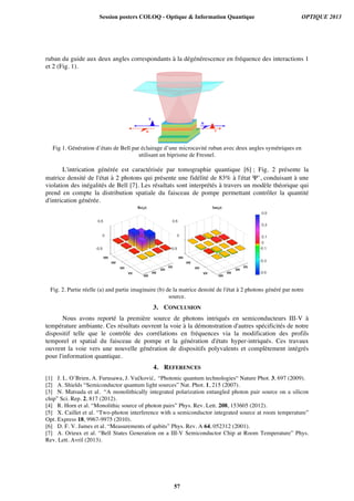 ruban du guide aux deux angles correspondants à la dégénérescence en fréquence des interactions 1
et 2 (Fig. 1).
Fig 1. Génération d’états de Bell par éclairage d’une microcavité ruban avec deux angles symétriques en
utilisant un biprisme de Fresnel.
L'intrication générée est caractérisée par tomographie quantique [6] ; Fig. 2 présente la
matrice densité de l'état à 2 photons qui présente une fidélité de 83% à l'état Ψ+
, conduisant à une
violation des inégalités de Bell [7]. Les résultats sont interprétés à travers un modèle théorique qui
prend en compte la distribution spatiale du faisceau de pompe permettant contrôler la quantité
d'intrication générée.
Fig. 2. Partie réelle (a) and partie imaginaire (b) de la matrice densité de l'état à 2 photons généré par notre
source.
3. CONCLUSION
Nous avons reporté la première source de photons intriqués en semiconducteurs III-V à
température ambiante. Ces résultats ouvrent la voie à la démonstration d'autres spécificités de notre
dispositif telle que le contrôle des corrélations en fréquences via la modification des profils
temporel et spatial du faisceau de pompe et la génération d'états hyper-intriqués. Ces travaux
ouvrent la voie vers une nouvelle génération de dispositifs polyvalents et complètement intégrés
pour l'information quantique.
4. REFERENCES
[1] J. L. O’Brien, A. Furusawa, J. Vučković, “Photonic quantum technologies“ Nature Phot. 3, 697 (2009).
[2] A. Shields “Semiconductor quantum light sources” Nat. Phot. 1, 215 (2007).
[3] N. Matsuda et al. “A monolithically integrated polarization entangled photon pair source on a silicon
chip” Sci. Rep. 2, 817 (2012).
[4] R. Horn et al. “Monolithic source of photon pairs” Phys. Rev. Lett. 208, 153605 (2012).
[5] X. Caillet et al. “Two-photon interference with a semiconductor integrated source at room temperature”
Opt. Express 18, 9967-9975 (2010).
[6] D. F. V. James et al. “Measurements of qubits” Phys. Rev. A 64, 052312 (2001).
[7] A. Orieux et al. “Bell States Generation on a III-V Semiconductor Chip at Room Temperature” Phys.
Rev. Lett. Avril (2013).
Session posters COLOQ - Optique & Information Quantique OPTIQUE 2013
57
 