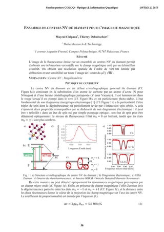 ENSEMBLE DE CENTRES NV DU DIAMANT POUR L’IMAGERIE MAGNETIQUE
Mayeul Chipaux1
, Thierry Debuisschert1
1
Thales Research & Technology,
1 avenue Augustin Fresnel, Campus Polytechnique, 91767 Palaiseau, France
RÉSUMÉ
L’image de la fluorescence émise par un ensemble de centres NV du diamant permet
d’obtenir une information vectorielle sur le champ magnétique créé par un échantillon
d’intérêt. On obtient une résolution spatiale de l’ordre de limitée par
diffraction et une sensibilité sur toute l’image de l’ordre du .
MOTS-CLEFS : Centre NV ; Magnétométrie
PHYSIQUE DU CENTRE NV
Le centre NV du diamant est un défaut cristallographique ponctuel du diamant (Cf.
Figure 1a)) consistant en la substitution d’un atome de carbone par un atome d’azote (N pour
Nitrogen) et d’une lacune cristallographique juxtaposée (V pour Vacancy). Il est luminescent dans
le rouge lorsqu’il est pompé dans le vert (Cf. Figure 1b), et est parfaitement photo-stable. L’état
fondamental de son diagramme énergétique électronique [1] (Cf. Figure 1b) a la particularité d’être
triplet de spin dont la dégénérescence est partiellement levée par l’interaction spin-orbite. A cela
s’ajoutent deux propriétés remarquables qui se déduisent de son diagramme électronique : il peut
être « refroidit » dans un état de spin nul par simple pompage optique ; son état de spin peut être
déterminé optiquement : le niveau de fluorescence l’état est brillant, tandit que les états
sont plus sombres.
De cette manière on peut détecter optiquement les résonnances magnétiques provoquées par
un champ micro-onde (cf. Figure 1e). Enfin, en présence de champ magnétique l’effet Zeeman lève
la dégénérescence partielle entre les états et (Cf. Figure 1c), et la distance entre
les deux résonnances donne la valeur de la projection du champ magnétique sur l’axe du centre NV.
Le coefficient de proportionnalité est donnée par l’équation (1).
(1)
Fig. 1 : a) Structure cristallographique du centre NV du diamant ; b) Diagramme électronique ; c) Effet
Zeeman ; d) Spectre du photoluminescence ; e) Spectre ODRM (Opticaly Detected Magnetic Resonance)
F
E
M
532 nm 637 nm5355353535322222 nm 636377 nm
Longueur d’onde (nm)
BNV
= 5.7 G
Fréquence micro-onde ( )
Fluorescencenormalisée
Fluorescencenormalisée
ms
= - 1
Flu
ms
= + 1
ms
= 0
a)
Eb)
d)
c)
e)
Session posters COLOQ - Optique & Information Quantique OPTIQUE 2013
58
 