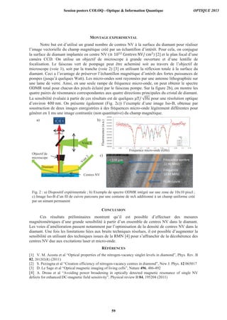 MONTAGE EXPERIMENTAL
Notre but est d’utilisé un grand nombre de centres NV à la surface du diamant pour réaliser
l’image vectorielle du champ magnétique créé par un échantillon d’intérêt. Pour cela, on conjugue
la surface de diamant implantée en centre NV ( ) [2] et le plan focal d’une
caméra CCD. On utilise un objectif de microscope à grande ouverture et d’une lentille de
focalisation. Le faisceau vert de pompage peut être acheminé soit au travers de l’objectif de
microscope (voie 1), soit par la tranche (voie 2) [3] en utilisant la réflexion totale à la surface du
diamant. Ceci a l’avantage de préserver l’échantillon magnétique d’intérêt des fortes puissances de
pompes (jusqu’à quelques Watt). Les micro-ondes sont rayonnées par une antenne lithographiée sur
une lame de verre. Ainsi, en une seule rampe de fréquence micro-onde, on peut obtenir le spectre
ODMR total pour chacun des pixels éclairé par le faisceau pompe. Sur la figure 2b), on montre les
quatre paires de résonnance correspondantes aux quatre directions principales du cristal de diamant.
La sensibilité évaluée à partir de ces résultats est de quelques pour une résolution optique
d’environ . On présente également (Fig. 2c)) l’exemple d’une image Iso-B, obtenue par
soustraction de deux images enregistrées à des fréquences micro-onde légèrement différentes pour
générer en ms une image contrastée (non quantitative) du champ magnétique.
CONCLUSION
Ces résultats préliminaires montrent qu’il est possible d’effectuer des mesures
magnétométriques d’une grande sensibilité à partir d’un ensemble de centres NV dans le diamant.
Les voies d’amélioration passent notamment par l’optimisation de la densité de centres NV dans le
diamant. Une fois les limitations liées aux bruits techniques résolues, il est possible d’augmenter la
sensibilité en utilisant des techniques issues de la RMN [4] pour s’affranchir de la décohérence des
centres NV due aux excitations laser et micro-onde.
RÉFÉRENCES
[1] V. M. Acosta et al “Optical properties of the nitrogen-vacancy singlet levels in diamond”, Phys. Rev. B
82, 201202(R) (2011)
[2] S. Pezzagna et al “Creation efficiency of nitrogen-vacancy centres in diamond”, New J. Phys. 12 065017
[3] D. Le Sage et al “Optical magnetic imaging of living cells”, Nature 496, 486-492
[4] A. Dreau et al “Avoiding power broadening in optically detected magnetic resonance of single NV
defects for enhanced DC-magnetic field sensitivity”, Physical review B 84, 195204 (2011)
Fig. 2 : a) Dispositif expérimentale ; b) Exemple de spectre ODMR intégré sur une zone de 10x10 pixel ;
c) Image Iso-B d’un fil de cuivre parcouru par une centaine de mA additionné à un champ uniforme créé
par un aimant permanent
CCD
Objectif de
microscope
Diamant
Échantillon magnétique
Voie 1
Centres NV
Fréquence micro-onde ( )
Fluorescence(u.a.)
a)
a.)a.)
b)
c)
Fréquence
(2,92 MHz)
Fréquence sombre
(2,90 MHz)
Fil de cuivre
Session posters COLOQ - Optique & Information Quantique OPTIQUE 2013
59
 