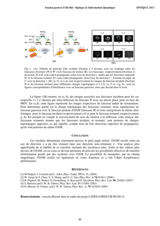 Fig. 1 : (A): Schéma de principe d'un système Zeeman à 3 niveaux avec un couplage entre les
faisceaux d'écriture (W et W’) et le faisceau de lecture (R). Les faisceaux respectivement d'écriture et
de lecture W et R sont contre-propageants selon l'axe de direction z, tandis que les faisceaux respectifs
W’ et le faisceau restauré (C) sont contre-propageants selon l'axe de direction z’, formant un angle de
2° avec la direction z. (B): (a, b) et (c,d) sont respectivement les images du faisceau incident d'écriture
W et du faisceau restauré pour différentes charges topologiques (l = 1,2). (e, f) et ((g, h) sont les
figures correspondantes d'interférence avec un faisceau gaussien, ainsi que discuté dans le texte.
La figure 1(B) montre, en (a, b), des images associées aux faisceaux incidents pour les cas
respectifs l = 1,2 obtenus par rétro-réflexion du faisceau W avec un miroir placé juste en face du
MOT. En (c,d), cette figure représente les images respectives du faisceau induit de restauration.
Pour déterminer quelle est la charge topologique des faisceaux restaurés, nous superposons un
faisceau gaussien avec le faisceau porteur d'OAM (faisceau W) et nous enregistrons la même série
d'images pour le faisceau incident (respectivement e,f) et pour le faisceau restauré (respectivement
g, h). En prenant en compte le renversement du sens de rotation à la réflexion, cette analyse des
faisceaux restaurés montre que les faisceaux incident, et restauré, sont porteurs de charges
topologiques opposées, ce qui signifie, compte tenu de leur directions opposées de propagation,
qu'ils sont porteurs du même OAM.
CONCLUSION
Ces résultats démontrent clairement qu'avec le petit angle utilisé, l'OAM stocké selon un
axe de direction z a pu être restauré dans une direction non-colinéaire z’. Une analyse plus
approfondie de la fidélité de ce transfert, incluant des incidences plus fortes et des valeurs plus
élevées de l'OAM, est en cours et devrait permettre de préciser les possibilités effectives de transfert
d'information portée par des systèmes avec OAM. La possibilité de manipuler, par un champ
magnétique, l'OAM stocké est également en cours d'analyse et a fait l'objet d'expériences
préliminaires.
RÉFÉRENCES
[1] M Padgett, J. Courtial and L. Allen, Phys. Today, 57(5), 35, (2004)
[2] W. Jiang, Q. F. Chen, Y. S. Zhang, and G. C. Gao, Phys. Rev. A 74,043811 (2006).
[3] R. Pugatch, M. Shuker, O. Firstenberg, A. Ron and N. Davidson, Phys. Rev. Lett. 98, 203601 (2007).
[4] S. Barreiro and J. W. R. Tabosa, Phys. Rev. Lett. 90 133001 (2003)
[5] D. Moretti, D. Felinto, and J. W. R. Tabosa, Phys. Rev. A, 79, 023825 (2009)
Remerciements : travail effectué dans le cadre du projet CAPES-COFECUB Ph740-12
Session posters COLOQ - Optique & Information Quantique OPTIQUE 2013
61
 