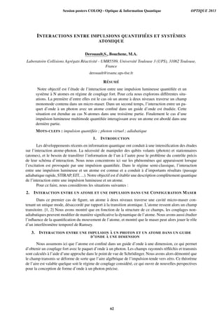 INTERACTIONS ENTRE IMPULSIONS QUANTIFI ´EES ET SYST `EMES
ATOMIQUE
Derouault,S., Bouchene, M.A.
Laboratoire Collisions Agr´egats R´eactivit´e - UMR5589, Universit´e Toulouse 3 (UPS), 31062 Toulouse,
France
derouault@irsamc.ups-tlse.fr
R ´ESUM ´E
Notre objectif est l’´etude de l’interaction entre une impulsion lumineuse quantiﬁ´ee et un
syst`eme `a N atomes en r´egime de couplage fort. Pour cela nous explorons diff´erentes situ-
ations. La premi`ere d’entre elles est le cas o`u un atome `a deux niveaux traverse un champ
monomode contenu dans un micro-maser. Dans un second temps, l’interaction entre un pa-
quet d’onde `a un photon avec un atome conﬁn´e dans un guide d’onde est ´etudi´ee. Cette
situation est ´etendue au cas N-atomes dans une troisi`eme partie. Finalement le cas d’une
impulsion lumineuse multimode quantiﬁ´ee interagissant avec un atome est abord´e dans une
derni`ere partie.
MOTS-CLEFS : impulsion quantiﬁ´ee ; photon virtuel ; adiabatique
1. INTRODUCTION
Les d´eveloppements r´ecents en information quantique ont conduit `a une intensiﬁcation des ´etudes
sur l’interaction atome-photon. La n´ecessit´e de manipuler des qubits volants (photon) et stationnaires
(atomes), et le besoin de transf´erer l’information de l’un `a l’autre pose le probl`eme du contrˆole pr´ecis
de leur sch´ema d’interaction. Nous nous concentrons ici sur les ph´enom`enes qui apparaissent lorsque
l’excitation est provoqu´ee par une impulsion quantiﬁ´ee. Dans le r´egime semi-classique, l’interaction
entre une impulsion lumineuse et un atome est connue et a conduit `a d’importants r´esultats (passage
adiabatique rapide, STIRAP, EIT, ...). Notre objectif est d’´etablir une description compl`etement quantique
de l’interaction entre une impulsion lumineuse et un atome.
Pour ce faire, nous consid´erons les situations suivantes :
2. INTERACTION ENTRE UN ATOME ET UNE IMPULSION DANS UNE CONFIGURATION MASER
Dans ce premier cas de ﬁgure, un atome `a deux niveaux traverse une cavit´e micro-maser con-
tenant un unique mode, d´esaccord´e par rapport `a la transition atomique. L’atome ressent alors un champ
transitoire. [1, 2] Nous avons montr´e que en fonction de la structure de ce champs, les couplages non-
adiabatiques peuvent modiﬁer de mani`ere signiﬁcative la dynamique de l’atome. Nous avons aussi ´etudier
l’inﬂuence de la quantiﬁcation du mouvement de l’atome, et montr´e que le maser peut alors jouer le rˆole
d’un interf´erom`etre temporel de Ramsey.
3. INTERACTION ENTRE UNE IMPULSION `A UN PHOTON ET UN ATOME DANS UN GUIDE
D’ONDE `A UNE DIMENSION
Nous assumons ici que l’atome est conﬁn´e dans un guide d’onde `a une dimension, ce qui permet
d’obtenir un couplage fort avec le paquet d’onde `a un photon. Les champs rayonn´es r´eﬂ´echis et transmis
sont calcul´es `a l’aide d’une approche dans le point de vue de Schr¨odinger. Nous avons alors d´emontr´e que
le champ transmis se d´eforme de sorte que l’aire alg´ebrique de l’impulsion tende vers z´ero. Ce th´eor`eme
de l’aire est valable quelque soit le r´egime de couplage consid´er´e, ce qui ouvre de nouvelles perspectives
pour la conception de forme d’onde `a un photon pr´ecise.
Session posters COLOQ - Optique & Information Quantique OPTIQUE 2013
62
 