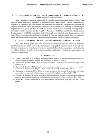 4. INTERACTION ENTRE UNE IMPULSION `A UN PHOTON ET N ATOMES COUPL ´ES DANS UN
GUIDE D’ONDE `A UNE DIMENSION
Nous consid´erons ensuite la situation o`u un ensemble atomique contenu dans un guide d’onde
rec¸oit un paquet d’onde `a un photon [4]. L’approximation de l’onde tournant (RWA) n’est pas faite aﬁn
de prendre en compte les processus virtuels dus aux termes anti-r´esonnants. Ces processus -´emission (ab-
sorption) d’un photon virtuel par excitation (d´esexcitation) de l’atome- sont connus pour ˆetre `a l’origine
de ph´enom`enes tel que le d´ecalage de Lamb. De r´ecentes ´etudes se sont int´eress´ees au comportement
collectif d’ensemble atomique dans l’espace [5, 6]. Nous avons ´etudi´e l’´evolution temporelle des paquets
d’ondes transmis et r´eﬂ´echis en insistant sur le rˆole des photons virtuels `a partir de deux atomes iden-
tiques. Nous avons alors d´emontr´e que le th´eor`eme de l’aire est toujours valable dans ces conditions,
mˆeme si l’inter-distance atomique est plus grande que la longueur d’onde r´esonnante de l’atome.
5. INTERACTION ENTRE UNE IMPULSION MULTIMODE QUANTIFI ´EE ET UN ATOME
Dans cette derni`ere partie nous nous int´eressons `a l’interaction entre une impulsion multimode
quantiﬁ´ee et un atome `a deux niveaux dans le r´egime de couplage fort, avec un ´eventuel d´esaccord. Nous
introduisont un nouveau formalisme reposant sur les ´etats de ﬂux ´electromagn´etiques aﬁn de r´esoudre
le probl`eme de fac¸on formelle. De nouvelles dynamiques adiabatiques ´emergent alors, par rapport `a la
situation semi-classique.
6. R´EF ´ERENCES
[1] Gillot, J. Bouchene, M.A., Complete population transfer induced by transient nonadiabatic effects in a
strongly detuned micromaser, JOSA B, Vol. 28, Issue 5, pp. 1324-1327 (2011).
[2] Derouault, S. Bouchene, M.A., Maser in intermediate regime : adiabatic versus nonadiabatic effetcs, Sub-
mitted to PRA.
[3] Derouault, S. Bouchene, M.A., One-photon wavepacket interacting with a two-level atom in a waveguide :
Constraint on the pulse shape, Physics Letters A, Vol. 376, Issue 46, pp. 3491-3494 (2012)
[4] Derouault, S. Bouchene, M.A., Effects of virtual photons on the temporal behavior of a one-photon
wavepackect propagating in a 1-D waveguide containing N-coupled atoms, Submitted to PRA.
[5] Friedberg, R. Manassah, J., Effects of including the counterrotating term and virtual photons on the eigen-
functions and eigenvalues of a scalar photon collective emission theory, Phys. Lett. A 372, 2514 (2008)
[6] Scully, M., Collective Lamb shift in single photon Dicke superradiance, Phys. Rev. Lett. 102, 143601
(2009)
Session posters COLOQ - Optique & Information Quantique OPTIQUE 2013
63
 