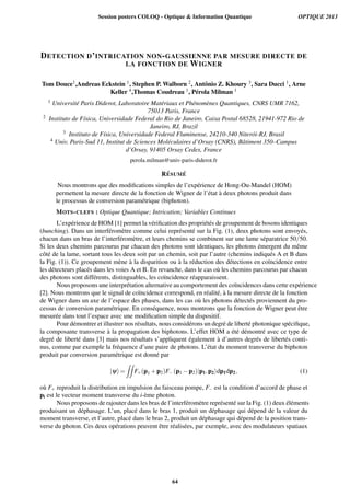 DETECTION D’INTRICATION NON-GAUSSIENNE PAR MESURE DIRECTE DE
LA FONCTION DE WIGNER
Tom Douce1,Andreas Eckstein 1, Stephen P. Walborn 2, Antˆonio Z. Khoury 3, Sara Ducci 1, Arne
Keller 4,Thomas Coudreau 1, P´erola Milman 1
1 Universit´e Paris Diderot, Laboratoire Mat´eriaux et Ph´enom`enes Quantiques, CNRS UMR 7162,
75013 Paris, France
2 Instituto de F´ısica, Universidade Federal do Rio de Janeiro. Caixa Postal 68528, 21941-972 Rio de
Janeiro, RJ, Brazil
3 Instituto de F´ısica, Universidade Federal Fluminense, 24210-340 Niter´oi-RJ, Brasil
4 Univ. Paris-Sud 11, Institut de Sciences Mol´eculaires d’Orsay (CNRS), Bˆatiment 350–Campus
d’Orsay, 91405 Orsay Cedex, France
perola.milman@univ-paris-diderot.fr
R ´ESUM ´E
Nous montrons que des modiﬁcations simples de l’exp´erience de Hong-Ou-Mandel (HOM)
permettent la mesure directe de la fonction de Wigner de l’´etat `a deux photons produit dans
le processus de conversion param´etrique (biphoton).
MOTS-CLEFS : Optique Quantique; Intrication; Variables Continues
L’exp´erience de HOM [1] permet la v´eriﬁcation des propri´et´es de groupement de bosons identiques
(bunching). Dans un interf´erom`etre comme celui repr´esent´e sur la Fig. (1), deux photons sont envoy´es,
chacun dans un bras de l’interf´erom`etre, et leurs chemins se combinent sur une lame s´eparatrice 50/50.
Si les deux chemins parcourus par chacun des photons sont identiques, les photons ´emergent du mˆeme
cˆot´e de la lame, sortant tous les deux soit par un chemin, soit par l’autre (chemins indiqu´es A et B dans
la Fig. (1)). Ce groupement m`ene `a la disparition ou `a la r´eduction des d´etections en co¨ıncidence entre
les d´etecteurs plac´es dans les voies A et B. En revanche, dans le cas o`u les chemins parcourus par chacun
des photons sont diff´erents, distinguables, les co¨ıncidence r´eapparaissent.
Nous proposons une interpr´etation alternative au comportement des co¨ıncidences dans cette exp´erience
[2]. Nous montrons que le signal de co¨ıncidence correspond, en r´ealit´e, `a la mesure directe de la fonction
de Wigner dans un axe de l’espace des phases, dans les cas o`u les photons d´etect´es proviennent du pro-
cessus de conversion param´etrique. En cons´equence, nous montrons que la fonction de Wigner peut ˆetre
mesur´ee dans tout l’espace avec une modiﬁcation simple du dispositif.
Pour d´emontrer et illustrer nos r´esultats, nous consid´erons un degr´e de libert´e photonique sp´eciﬁque,
la composante transverse `a la propagation des biphotons. L’effet HOM a ´et´e d´emontr´e avec ce type de
degr´e de libert´e dans [3] mais nos r´esultats s’appliquent ´egalement `a d’autres degr´es de libert´es conti-
nus, comme par exemple la fr´equence d’une paire de photons. L’´etat du moment transverse du biphoton
produit par conversion param´etrique est donn´e par
|yi=
ZZ
F+(p1 +p2)F (p1 p2)|p1,p2idp1dp2, (1)
o`u F+ reproduit la distribution en impulsion du faisceau pompe, F est la condition d’accord de phase et
pi est le vecteur moment transverse du i-`eme photon.
Nous proposons de rajouter dans les bras de l’interf´erom`etre repr´esent´e sur la Fig. (1) deux ´el´ements
produisant un d´ephasage. L’un, plac´e dans le bras 1, produit un d´ephasage qui d´epend de la valeur du
moment transverse, et l’autre, plac´e dans le bras 2, produit un d´ephasage qui d´epend de la position trans-
verse du photon. Ces deux op´erations peuvent ˆetre r´ealis´ees, par exemple, avec des modulateurs spatiaux
Session posters COLOQ - Optique & Information Quantique OPTIQUE 2013
64
 