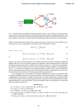 FIG. 1 : Interf´erom`etre du type HOM et modiﬁcation apport´ees. Dans sa version usuelle, les co¨ıncidences dispa-
raissent quand les chemins parcourus par les deux photons sont ´equivalents. Dans les modiﬁcations apport´ees, nous
montrons que cela correspond `a la mesure de la fonction de Wigner `a l’origine de l’espace des phases, et nous mon-
trons comment la mesurer dans sa totalit´e `a l’aide des ´el´ements optiques plac´es dans les bras de l’interf´erom`etre.
(SLM), comme indiqu´e dans la ﬁgure. Nous montrons alors que, en fonction de l’axe consid´er´e du mo-
ment transverse (x ou y), la d´etection en co¨ıncidence entre les d´etecteurs A et B est :
I(µ,d) =
1
2
p
2
Wj(µ,d), (2)
o`u j = x+ ou j = y et
Z
Fx+(µ + p+)F⇤
x+(µ p+)e 2ip+d
dp+ = pWx+(µ,d). (3)
et Z
Fy (µ + p )F⇤
y (µ p )e 2ip d
dp = pWy (µ,d), (4)
avec p± = p1 ± p2. Ce r´esultat montre qu’il est possible de mesurer la fonction de Wigner compl`ete du
biphoton dans le cas o`u les coordonn´ees spatiales sont s´eparables. Notre r´esultat permet aussi la d´etection
d’intrication non-gaussienne dans le syst`eme. Nous montrons que I(µ,d)  1
2 pour des ´etats s´eparables.
En revanche, des ´etat non-gaussiens peuvent avoir une fonction de Wigner n´egative, et cons´equemment,
I(µ,d) > 1
2. L’int´erˆet de ce t´emoin est non seulement pratique, puisqu’il peut se mesurer directement,
mais aussi th´eorique, puisqu’il d´etecte tous les ´etat non-gaussiens purs, en compl´ement aux crit`eres d’in-
trication qui ne sont n´ecessaires et sufﬁsants que pour des ´etats gaussiens [4].
En conclusion, nous avons fournis une nouvelle interpr´etation du signal de co¨ıncidence dans
l’exp´erience de HOM en termes de la fonction de Wigner. Notre r´esultat permet un ´etude plus compl`ete
et approfondie de l’intrication en variables continues dans un syst`eme exp´erimental couramment utilis´e
et relativement simple. Il ouvre les portes ´egalement pour la r´ealisation de tests fondamentaux de la phy-
sique quantique dans ce type de dispositif, comme par exemple l’´etude de la d´ecoh´erence de l’intrication
dans des variables continues [5].
R´EF ´ERENCES
[1] C. K. Hong, Z. Y. Ou, L. Mandel, Phys. Rev. Lett. 59, 2044, (1987).
[2] T. Douce et. al, arXiv 1304.7092 (2013).
[3] S. P. Walborn, et al., Phys. Rev. Lett 90, 143601 (2003).
[4] R. Simon, Phys. Rev. Lett. 84, 2726 (2000) ; L. M. Duan, G. Giedke, J. I. Cirac and P. Zoller, Phys. Rev.
Lett. 84, 2722 (2000).
[5] D. Buono, G. Nocerino, A. Porzio and S. Solimeno, Phys. Rev. A 86, 042308 (2012).
Session posters COLOQ - Optique & Information Quantique OPTIQUE 2013
65
 