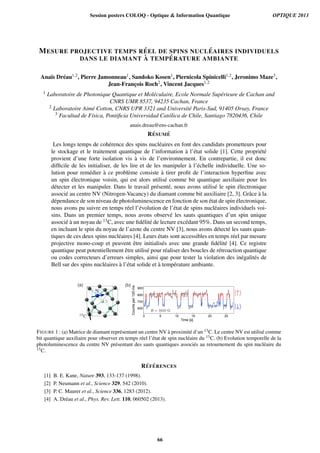 MESURE PROJECTIVE TEMPS R ´EEL DE SPINS NUCL ´EAIRES INDIVIDUELS
DANS LE DIAMANT `A TEMP ´ERATURE AMBIANTE
Ana¨ıs Dr´eau1,2, Pierre Jamonneau1, Sandoko Kosen1, Piernicola Spinicelli1,2, Jeronimo Maze3,
Jean-Franc¸ois Roch2, Vincent Jacques1,2
1 Laboratoire de Photonique Quantique et Mol´eculaire, Ecole Normale Sup´erieure de Cachan and
CNRS UMR 8537, 94235 Cachan, France
2 Laboratoire Aim´e Cotton, CNRS UPR 3321 and Universit´e Paris-Sud, 91405 Orsay, France
3 Facultad de F´ısica, Pontiﬁcia Universidad Cat´olica de Chile, Santiago 7820436, Chile
anais.dreau@ens-cachan.fr
R ´ESUM ´E
Les longs temps de coh´erence des spins nucl´eaires en font des candidats prometteurs pour
le stockage et le traitement quantique de l’information `a l’´etat solide [1]. Cette propri´et´e
provient d’une forte isolation vis `a vis de l’environnement. En contrepartie, il est donc
difﬁcile de les initialiser, de les lire et de les manipuler `a l’´echelle individuelle. Une so-
lution pour rem´edier `a ce probl`eme consiste `a tirer proﬁt de l’interaction hyperﬁne avec
un spin ´electronique voisin, qui est alors utilis´e comme bit quantique auxiliaire pour les
d´etecter et les manipuler. Dans le travail pr´esent´e, nous avons utilis´e le spin ´electronique
associ´e au centre NV (Nitrogen-Vacancy) du diamant comme bit auxiliaire [2, 3]. Grˆace `a la
d´ependance de son niveau de photoluminescence en fonction de son ´etat de spin ´electronique,
nous avons pu suivre en temps r´eel l’´evolution de l’´etat de spins nucl´eaires individuels voi-
sins. Dans un premier temps, nous avons observ´e les sauts quantiques d’un spin unique
associ´e `a un noyau de 13C, avec une ﬁd´elit´e de lecture exc´edant 95%. Dans un second temps,
en incluant le spin du noyau de l’azote du centre NV [3], nous avons d´etect´e les sauts quan-
tiques de ces deux spins nucl´eaires [4]. Leurs ´etats sont accessibles en temps r´eel par mesure
projective mono-coup et peuvent ˆetre initialis´es avec une grande ﬁd´elit´e [4]. Ce registre
quantique peut potentiellement ˆetre utilis´e pour r´ealiser des boucles de r´etroaction quantique
ou codes correcteurs d’erreurs simples, ainsi que pour tester la violation des in´egalit´es de
Bell sur des spins nucl´eaires `a l’´etat solide et `a temp´erature ambiante.
B = 1610 G
|↑
|↓
(a) (b)
13
C
V
N
900
800
700
600
Countsper120ms
2520151050
Time [s]
FIGURE 1 : (a) Matrice de diamant repr´esentant un centre NV `a proximit´e d’un 13C. Le centre NV est utilis´e comme
bit quantique auxiliaire pour observer en temps r´eel l’´etat de spin nucl´eaire du 13C. (b) Evolution temporelle de la
photoluminescence du centre NV pr´esentant des sauts quantiques associ´es au retournement du spin nucl´eaire du
13C.
R ´EF ´ERENCES
[1] B. E. Kane, Nature 393, 133-137 (1998).
[2] P. Neumann et al., Science 329, 542 (2010).
[3] P. C. Maurer et al., Science 336, 1283 (2012).
[4] A. Dr´eau et al., Phys. Rev. Lett. 110, 060502 (2013).
Session posters COLOQ - Optique  Information Quantique OPTIQUE 2013
66
 