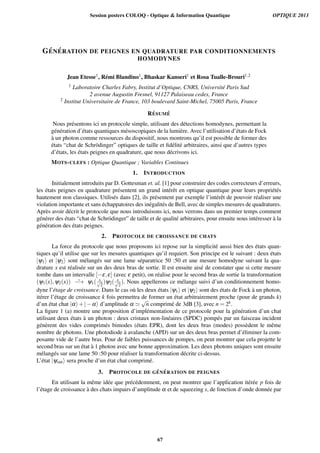 G ´EN ´ERATION DE PEIGNES EN QUADRATURE PAR CONDITIONNEMENTS
HOMODYNES
Jean Etesse1, R´emi Blandino1, Bhaskar Kanseri1 et Rosa Tualle-Brouri1,2
1 Laboratoire Charles Fabry, Institut d’Optique, CNRS, Universit´e Paris Sud
2 avenue Augustin Fresnel, 91127 Palaiseau cedex, France
2 Institut Universitaire de France, 103 boulevard Saint-Michel, 75005 Paris, France
R ´ESUM ´E
Nous pr´esentons ici un protocole simple, utilisant des d´etections homodynes, permettant la
g´en´eration d’´etats quantiques m´esoscopiques de la lumi`ere. Avec l’utilisation d’´etats de Fock
`a un photon comme ressources du dispositif, nous montrons qu’il est possible de former des
´etats “chat de Schr¨odinger” optiques de taille et ﬁd´elit´e arbitraires, ainsi que d’autres types
d’´etats, les ´etats peignes en quadrature, que nous d´ecrivons ici.
MOTS-CLEFS : Optique Quantique ; Variables Continues
1. INTRODUCTION
Initialement introduits par D. Gottesman et. al. [1] pour construire des codes correcteurs d’erreurs,
les ´etats peignes en quadrature pr´esentent un grand int´erˆet en optique quantique pour leurs propri´et´es
hautement non classiques. Utilis´es dans [2], ils pr´esentent par exemple l’int´erˆet de pouvoir r´ealiser une
violation importante et sans ´echappatoires des in´egalit´es de Bell, avec de simples mesures de quadratures.
Apr`es avoir d´ecrit le protocole que nous introduisons ici, nous verrons dans un premier temps comment
g´en´erer des ´etats “chat de Schr¨odinger” de taille et de qualit´e arbitraires, pour ensuite nous int´eresser `a la
g´en´eration des ´etats peignes.
2. PROTOCOLE DE CROISSANCE DE CHATS
La force du protocole que nous proposons ici repose sur la simplicit´e aussi bien des ´etats quan-
tiques qu’il utilise que sur les mesures quantiques qu’il requiert. Son principe est le suivant : deux ´etats
|y1i et |y2i sont m´elang´es sur une lame s´eparatrice 50 :50 et une mesure homodyne suivant la qua-
drature x est r´ealis´ee sur un des deux bras de sortie. Il est ensuite ais´e de constater que si cette mesure
tombe dans un intervalle [ e,e] (avec e petit), on r´ealise pour le second bras de sortie la transformation
(y1(x),y2(x)) ˜! y1( xp
2
)y2( xp
2
). Nous appellerons ce m´elange suivi d’un conditionnement homo-
dyne l’´etage de croissance. Dans le cas o`u les deux ´etats |y1i et |y2i sont des ´etats de Fock `a un photon,
it´erer l’´etage de croissance k fois permettra de former un ´etat arbitrairement proche (pour de grands k)
d’un ´etat chat |ai+| ai d’amplitude a '
p
n comprim´e de 3dB [3], avec n = 2k.
La ﬁgure 1 (a) montre une proposition d’impl´ementation de ce protocole pour la g´en´eration d’un chat
utilisant deux ´etats `a un photon : deux cristaux non-lin´eaires (SPDC) pomp´es par un faisceau incident
g´en`erent des vides comprim´es bimodes (´etats EPR), dont les deux bras (modes) poss`edent le mˆeme
nombre de photons. Une photodiode `a avalanche (APD) sur un des deux bras permet d’´eliminer la com-
posante vide de l’autre bras. Pour de faibles puissances de pompes, on peut montrer que cela projette le
second bras sur un ´etat `a 1 photon avec une bonne approximation. Les deux photons uniques sont ensuite
m´elang´es sur une lame 50 :50 pour r´ealiser la transformation d´ecrite ci-dessus.
L’´etat |youti sera proche d’un ´etat chat comprim´e.
3. PROTOCOLE DE G ´EN ´ERATION DE PEIGNES
En utilisant la mˆeme id´ee que pr´ec´edemment, on peut montrer que l’application it´er´ee p fois de
l’´etage de croissance `a des chats impairs d’amplitude a et de squeezing s, de fonction d’onde donn´ee par
Session posters COLOQ - Optique  Information Quantique OPTIQUE 2013
67
 