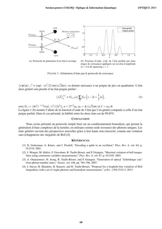 (a) Protocole de g´en´eration d’un chat `a un ´etage
−2 −1.5 −1 −0.5 0 0.5 1 1.5 2
0
0.5
1
1.5
2
x
Etat généré
Peigne parfait
(b) Fonction d’onde hx|yi de l’´etat produit par deux
´etages de croissances appliqu´es sur un chat d’amplitude
a = 4 et de squeezing s = 1.
FIGURE 1 : G´en´eration d’´etats par le protocole de croissance
hx|y(a) is
µ exp( sx2/2)sin(s
p
2ax), va donner naissance `a un peigne de pics en quadrature. L’´etat
alors g´en´er´e sera proche d’un ´etat peigne parfait :
⌦
x ¯1
↵s,s0
a
µ G1/s(x)Â
k
Gs0
⇣
x (k +
1
2
)a
⌘
, (1)
avec Gs := (ps2) 1/4exp[ x2/(2s2)], a = 2p/2a0, a0 = p/(
p
2sa) et s0 = a0/p.
La ﬁgure 1 (b) montre l’allure de la fonction d’onde de l’´etat que l’on g´en`ere compar´ee `a celle d’un ´etat
peigne parfait. Dans le cas pr´esent´e, la ﬁd´elit´e entre les deux ´etats est de 99,85%.
CONCLUSION
Nous avons pr´esent´e un protocole simple bas´e sur un conditionnement homodyne, qui permet la
g´en´eration d’´etats complexes de la lumi`ere, en utilisant comme seule ressource des photons uniques. Les
´etats g´en´er´es ouvrent des perspectives nouvelles grˆace `a leur haute non-classicit´e, comme une violation
sans ´echappatoire des in´egalit´es de Bell [4].
R´EF ´ERENCES
[1] D. Gottesman, A. Kitaev, and J. Preskill, “Encoding a qubit in an oscillator,” Phys. Rev. A, vol. 64, p.
012310, 2001.
[2] J. Wenger, M. Hafezi, F. Grosshans, R. Tualle-Brouri, and P. Grangier, “Maximal violation of bell inequa-
lities using continuous variables measurements,” Phys. Rev. A, vol. 67, p. 012105, 2003.
[3] A. Ourjoumtsev, H. Jeong, R. Tualle-Brouri, and P. Grangier, “Generation of optical ’Schr¨odinger cats’
from photon number states,” Nature, vol. 448, pp. 784–786, 2007.
[4] J. Etesse, R. Blandino, B. Kanseri, and R. Tualle-Brouri, “Proposal for a loophole-free violation of Bell
inequalities with a set of single photons and homodyne measurements,” arXiv :1304.2532v1, 2013.
Session posters COLOQ - Optique  Information Quantique OPTIQUE 2013
68
 