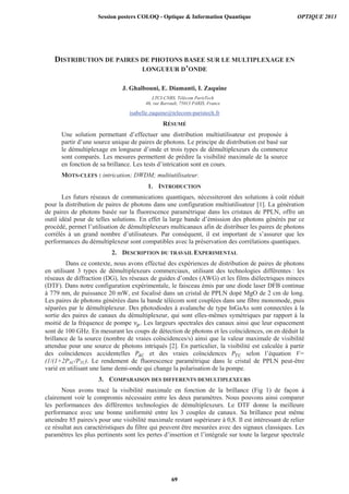DISTRIBUTION DE PAIRES DE PHOTONS BASEE SUR LE MULTIPLEXAGE EN
LONGUEUR D’ONDE
J. Ghalbouni, E. Diamanti, I. Zaquine
LTCI-CNRS, Télécom ParisTech
46, rue Barrault, 75013 PARIS, France
isabelle.zaquine@telecom-paristech.fr
RÉSUMÉ
Une solution permettant d’effectuer une distribution multiutilisateur est proposée à
partir d’une source unique de paires de photons. Le principe de distribution est basé sur
le démultiplexage en longueur d’onde et trois types de démultiplexeurs du commerce
sont comparés. Les mesures permettent de prédire la visibilité maximale de la source
en fonction de sa brillance. Les tests d’intrication sont en cours.
MOTS-CLEFS : intrication; DWDM; multiutilisateur.
1. INTRODUCTION
Les futurs réseaux de communications quantiques, nécessiteront des solutions à coût réduit
pour la distribution de paires de photons dans une configuration multiutilisateur [1]. La génération
de paires de photons basée sur la fluorescence paramétrique dans les cristaux de PPLN, offre un
outil idéal pour de telles solutions. En effet la large bande d’émission des photons générés par ce
procédé, permet l’utilisation de démultiplexeurs multicanaux afin de distribuer les paires de photons
corrélés à un grand nombre d’utilisateurs. Par conséquent, il est important de s’assurer que les
performances du démultiplexeur sont compatibles avec la préservation des corrélations quantiques.
2. DESCRIPTION DU TRAVAIL EXPERIMENTAL
Dans ce contexte, nous avons effectué des expériences de distribution de paires de photons
en utilisant 3 types de démultiplexeurs commerciaux, utilisant des technologies différentes : les
réseaux de diffraction (DG), les réseaux de guides d’ondes (AWG) et les films diélectriques minces
(DTF). Dans notre configuration expérimentale, le faisceau émis par une diode laser DFB continue
à 779 nm, de puissance 20 mW, est focalisé dans un cristal de PPLN dopé MgO de 2 cm de long.
Les paires de photons générées dans la bande télécom sont couplées dans une fibre monomode, puis
séparées par le démultiplexeur. Des photodiodes à avalanche de type InGaAs sont connectées à la
sortie des paires de canaux du démultiplexeur, qui sont elles-mêmes symétriques par rapport à la
moitié de la fréquence de pompe . Les largeurs spectrales des canaux ainsi que leur espacement
sont de 100 GHz. En mesurant les coups de détection de photons et les coïncidences, on en déduit la
brillance de la source (nombre de vraies coïncidences/s) ainsi que la valeur maximale de visibilité
attendue pour une source de photons intriqués [2]. En particulier, la visibilité est calculée à partir
des coïncidences accidentelles et des vraies coïncidences selon l’équation V=
(1/(1+2PAC/PTC). Le rendement de fluorescence paramétrique dans le cristal de PPLN peut-être
varié en utilisant une lame demi-onde qui change la polarisation de la pompe.
3. COMPARAISON DES DIFFERENTS DEMULTIPLEXEURS
Nous avons tracé la visibilité maximale en fonction de la brillance (Fig 1) de façon à
clairement voir le compromis nécessaire entre les deux paramètres. Nous pouvons ainsi comparer
les performances des différentes technologies de démultiplexeurs. Le DTF donne la meilleure
performance avec une bonne uniformité entre les 3 couples de canaux. Sa brillance peut même
atteindre 85 paires/s pour une visibilité maximale restant supérieure à 0,8. Il est intéressant de relier
ce résultat aux caractéristiques du filtre qui peuvent être mesurées avec des signaux classiques. Les
paramètres les plus pertinents sont les pertes d’insertion et l’intégrale sur toute la largeur spectrale
Session posters COLOQ - Optique  Information Quantique OPTIQUE 2013
69
 