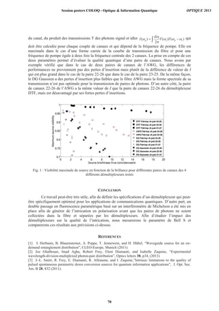 du canal, du produit des transmissions T des photons signal et idler )()(
2
)( sps
s
p TT
d
I qui
doit être calculée pour chaque couple de canaux et qui dépend de la fréquence de pompe. Elle est
maximale dans le cas d’une forme carrée de la courbe de transmission du filtre et pour une
fréquence de pompe égale à deux fois la fréquence centrale des 2 canaux. La prise en compte de ces
deux paramètres permet d’évaluer la qualité quantique d’une paire de canaux. Nous avons par
exemple vérifié que dans le cas de deux paires de canaux de l’AWG, les différences de
performances ne proviennent pas des pertes d’insertion mais plutôt de la différence de valeur de I
qui est plus grand dans le cas de la paire 22-26 que dans le cas de la paire 23-25. De la même façon,
le DG Gaussien a des pertes d’insertion plus faibles que le filtre AWG mais la forme spectrale de sa
transmission n’est pas optimale pour la transmission de paires de photons. D’un autre côté, la paire
de canaux 22-26 de l’AWG a la même valeur de I que la paire de canaux 22-26 du démultiplexeur
DTF, mais est désavantagé par ses fortes pertes d’insertions.
Fig. 1 : Visibilité maximale de source en fonction de la brillance pour différentes paires de canaux des 4
différents démultiplexeurs testés
CONCLUSION
Ce travail peut-être très utile, afin de définir les spécifications d’un démultiplexeur qui peut-
être spécifiquement optimisé pour les applications de communications quantiques. D’autre part, un
double passage en fluorescence paramétrique basé sur un interféromètre de Michelson a été mis en
place afin de générer de l’intrication en polarisation avant que les paires de photons ne soient
collectées dans la fibre et séparées par les démultiplexeurs. Afin d’étudier l’impact des
démultiplexeurs sur la qualité de l’intrication, nous mesurerons le paramètre de Bell S et
comparerons ces résultats aux prévisions ci-dessus.
REFERENCES
[1] I. Herbauts, B. Blauensteiner, A. Poppe, T. Jennewein, and H. Hübel, “Waveguide source for an on-
demand entanglement distribution”, CLEO-Europe, Munich (2011).
[2] Joe Ghalbouni, Imad Agha, Robert Frey, Eleni Diamanti, and Isabelle Zaquine, “Experimental
wavelength-division-multiplexed photon-pair distribution”, Optics letters 38, p34, (2013)
[3] J.-L. Smirr, R. Frey, E. Diamanti, R. Alléaume, and I. Zaquine,”Intrinsic limitations to the quality of
pulsed spontaneous parametric down conversion sources for quantum information applications”, J. Opt. Soc.
Am. B 28, 832 (2011).
Session posters COLOQ - Optique  Information Quantique OPTIQUE 2013
70
 