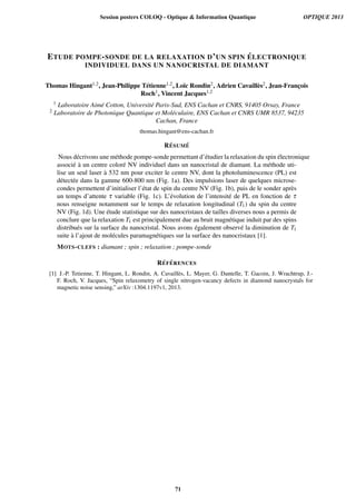 ETUDE POMPE-SONDE DE LA RELAXATION D’UN SPIN ´ELECTRONIQUE
INDIVIDUEL DANS UN NANOCRISTAL DE DIAMANT
Thomas Hingant1,2, Jean-Philippe T´etienne1,2, Lo¨ıc Rondin2, Adrien Cavaill`es2, Jean-Franc¸ois
Roch1, Vincent Jacques1,2
1 Laboratoire Aim´e Cotton, Universit´e Paris-Sud, ENS Cachan et CNRS, 91405 Orsay, France
2 Laboratoire de Photonique Quantique et Mol´eculaire, ENS Cachan et CNRS UMR 8537, 94235
Cachan, France
thomas.hingant@ens-cachan.fr
R´ESUM ´E
Nous d´ecrivons une m´ethode pompe-sonde permettant d’´etudier la relaxation du spin ´electronique
associ´e `a un centre color´e NV individuel dans un nanocristal de diamant. La m´ethode uti-
lise un seul laser `a 532 nm pour exciter le centre NV, dont la photoluminescence (PL) est
d´etect´ee dans la gamme 600-800 nm (Fig. 1a). Des impulsions laser de quelques microse-
condes permettent d’initialiser l’´etat de spin du centre NV (Fig. 1b), puis de le sonder apr`es
un temps d’attente τ variable (Fig. 1c). L’´evolution de l’intensit´e de PL en fonction de τ
nous renseigne notamment sur le temps de relaxation longitudinal (T1) du spin du centre
NV (Fig. 1d). Une ´etude statistique sur des nanocristaux de tailles diverses nous a permis de
conclure que la relaxation T1 est principalement due au bruit magn´etique induit par des spins
distribu´es sur la surface du nanocristal. Nous avons ´egalement observ´e la diminution de T1
suite `a l’ajout de mol´ecules paramagn´etiques sur la surface des nanocristaux [1].
MOTS-CLEFS : diamant ; spin ; relaxation ; pompe-sonde
R´EF ´ERENCES
[1] J.-P. Tetienne, T. Hingant, L. Rondin, A. Cavaill`es, L. Mayer, G. Dantelle, T. Gacoin, J. Wrachtrup, J.-
F. Roch, V. Jacques, “Spin relaxometry of single nitrogen-vacancy defects in diamond nanocrystals for
magnetic noise sensing,” arXiv :1304.1197v1, 2013.
Session posters COLOQ - Optique  Information Quantique OPTIQUE 2013
71
 