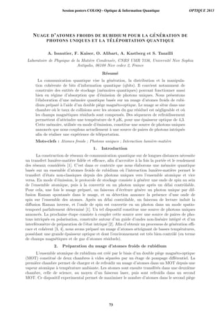 NUAGE D’ATOMES FROIDS DE RUBIDIUM POUR LA G ´EN ´ERATION DE
PHOTONS UNIQUES ET LA T ´EL ´EPORTATION QUANTIQUE
A. Issautier, F. Kaiser, O. Alibart, A. Kastberg et S. Tanzilli
Laboratoire de Physique de la Mati`ere Condens´ee, CNRS UMR 7336, Universit´e Nice Sophia
Antipolis, 06108 Nice cedex 2, France
R´esum´e
La communication quantique vise la g´en´eration, la distribution et la manipula-
tion coh´erente de bits d’information quantique (qbits). Il convient notamment de
construire des entit´es de stockage (m´emoires quantiques) pouvant fonctionner aussi
bien en r´egime d’absorption que d’´emission de photons uniques. Nous pr´esentons
l’´elaboration d’une m´emoire quantique bas´ee sur un nuage d’atomes froids de rubi-
dium pr´epar´e `a l’aide d’un double pi`ege magn´eto-optique. Le nuage se situe dans une
chambre o`u le taux de collisions avec les atomes du gaz r´esiduel est n´egligeable et o`u
les champs magn´etiques r´esiduels sont compens´es. Des s´equences de refroidissement
permettent d’atteindre une temp´erature de 8 μK, pour une ´epaisseur optique de 4,3.
Cette m´emoire, utilis´ee en mode d’´emission, constitue une source de photons uniques
annonc´es que nous couplons actuellement `a une source de paires de photons intriqu´es
aﬁn de r´ealiser une exp´erience de t´el´eportation.
Mots-clefs : Atomes froids ; Photons uniques ; Interaction lumi`ere-mati`ere
1. Introduction
La construction de r´eseaux de communication quantique sur de longues distances n´ecessite
un transfert lumi`ere-mati`ere ﬁd`ele et eﬃcace, aﬁn d’accroˆıtre `a la fois la port´ee et le rendement
des r´eseaux consid´er´es [1]. C’est dans ce contexte que nous ´elaborons une m´emoire quantique
bas´ee sur un ensemble d’atomes froids de rubidium o`u l’interaction lumi`ere-mati`ere permet le
transfert d’´etats non-classiques depuis des photons uniques vers l’ensemble atomique et vice
versa. En mode d’´emission, le protocole de stockage consiste `a g´en´erer une onde de spin au sein
de l’ensemble atomique, puis `a la convertir en un photon unique apr`es un d´elai contrˆolable.
Pour cela, une fois le nuage pr´epar´e, un faisceau d’´ecriture g´en`ere un photon unique par dif-
fusion Raman spontan´ee dans le nuage, et sa d´etection annonce la pr´esence d’une onde de
spin sur l’ensemble des atomes. Apr`es un d´elai contrˆolable, un faisceau de lecture induit la
diﬀusion Raman inverse, et l’onde de spin est convertie en un photon dans un mode spatio-
temporel parfaitement d´etermin´e [1]. Un tel dispositif constitue une source de photons uniques
annonc´es. La prochaine ´etape consiste `a coupler cette source avec une source de paires de pho-
tons intriqu´es en polarisation, construite autour d’un guide d’ondes non-lin´eaire int´egr´e et d’un
interf´erom`etre de pr´eparation de l’´etat intriqu´e [2]. Aﬁn d’obtenir un processus de g´en´eration eﬃ-
cace et coh´erent [3, 4], nous avons pr´epar´e un nuage d’atomes atteignant de basses temp´eratures,
poss´edant une grande ´epaisseur optique et dont l’environnement est tr`es bien contrˆol´e (en terme
de champs magn´etiques et de gaz d’atomes r´esiduels).
2. Pr´eparation du nuage d’atomes froids de rubidium
L’ensemble atomique de rubidium est cr´e´e par le biais d’un double pi`ege magn´eto-optique
(MOT) constitu´e de deux chambres `a vides s´epar´ees par un ´etage de pompage diﬀ´erentiel. La
premi`ere chambre permet de charger et de refroidir un nuage d’atomes dans un MOT depuis une
vapeur atomique `a temp´erature ambiante. Les atomes sont ensuite transf´er´es dans une deuxi`eme
chambre, celle de science, au moyen d’un faisceau laser, puis sont refroidis dans un second
MOT. Ce dispositif experimental permet de maximiser le nombre d’atomes dans le second pi`ege
Session posters COLOQ - Optique  Information Quantique OPTIQUE 2013
73
 