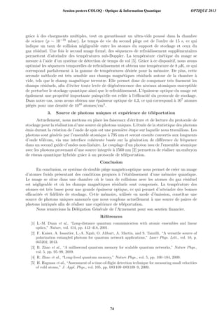 grˆace `a des chargments multiples, tout en garantissant un ultra-vide pouss´e dans la chambre
de science (p ∼ 10−10 mbar). Le temps de vie du second pi`ege est de l’ordre de 15 s, ce qui
indique un taux de collision n´egligeable entre les atomes du support de stockage et ceux du
gaz r´esiduel. Une fois le second nuage form´e, des s´equences de refroidissement suppl´ementaires
permettent d’atteindre des temp´eratures sub-Doppler. La temp´erature cin´etique du nuage se
mesure `a l’aide d’un syst`eme de d´etection de temps de vol [5]. Grˆace `a ce dispositif, nous avons
optimis´e les s´equences temporelles de refroidissement et obtenu une temp´erature de 8 μK, ce qui
correspond parfaitement `a la gamme de temp´eratures d´esir´ee pour la m´emoire. De plus, cette
seconde m´ethode est tr`es sensible aux champs magn´etiques r´esiduels autour de la chambre `a
vide, tels que le champ magn´etique terrestre. Elle permet donc de compenser tr`es ﬁnement les
champs r´esiduels, aﬁn d’´eviter toute lev´ee de d´eg´en´erescence des niveaux atomiques susceptible
de perturber le stockage quantique ainsi que le refroidissement. L’´epaisseur optique du nuage est
´egalement une propri´et´e importante puisqu’elle est reli´ee `a l’eﬃcacit´e du protocole de stockage.
Dans notre cas, nous avons obtenu une ´epaisseur optique de 4,3, ce qui correspond `a 107 atomes
pi´eg´es pour une densit´e de 1010 atomes/cm3.
3. Source de photons uniques et exp´erience de t´el´eportation
Actuellement, nous mettons en place les faisceaux d’´ecriture et de lecture du protocole de
stockage pour la r´ealisation d’une source de photons uniques. L’´etude de la statistique des photons
´emis durant la cr´eation de l’onde de spin est une premi`ere ´etape sur laquelle nous travaillons. Les
photons sont g´en´er´es par l’ensemble atomique `a 795 nm et seront ensuite convertis aux longueurs
d’onde t´el´ecom, via une interface coh´erente bas´ee sur la g´en´eration de diﬀ´erence de fr´equence
dans un second guide d’ondes non-lin´eaire. Le couplage d’un photon issu de l’ensemble atomique
avec les photons provenant d’une source integr´ee `a 1560 nm [2] permettra de r´ealiser un embryon
de r´eseau quantique hybride grˆace `a un protocole de t´el´eportation.
Conclusion
En conclusion, ce syst`eme de double pi`ege magn´eto-optique nous permet de cr´eer un nuage
d’atomes froids pr´esentant des conditions propices `a l’´etablissement d’une m´emoire quantique.
Le nuage se situe dans une chambre o`u le taux de collisions avec les atomes du gaz r´esiduel
est n´egligeable et o`u les champs magn´etiques r´esiduels sont compens´es. La temp´erature des
atomes est tr`es basse pour une grande ´epaisseur optique, ce qui permet d’atteindre des bonnes
eﬃcacit´es et ﬁd´elit´es de stockage. Cette m´emoire, utilis´ee en mode d’´emission, constitue une
source de photons uniques annonc´es que nous couplons actuellement `a une source de paires de
photons intriqu´es aﬁn de r´ealiser une exp´erience de t´el´eportation.
Nous remercions la D´el´egation G´en´erale de l’Armement pour son soutien ﬁnancier.
R´ef´erences
[1] L.-M. Duan et al., “Long-distance quantum communication with atomic ensembles and linear
optics,” Nature, vol. 414, pp. 413–418, 2001.
[2] F. Kaiser, A. Issautier, L.-A. Ngah, O. Alibart, A. Martin, and S. Tanzilli, “A versatile source of
polarization entangled photons for quantum network applications,” Laser Phys. Lett., vol. 10, p.
045202, 2013.
[3] B. Zhao et al., “A millisecond quantum memory for scalable quantum networks,” Nature Phys.,
vol. 5, pp. 95–99, 2009.
[4] R. Zhao et al., “Long-lived quantum memory,” Nature Phys., vol. 5, pp. 100–104, 2009.
[5] H. Hagman et al., “Assessment of a time-of-ﬂight detection technique for measuring small velocities
of cold atoms,” J. Appl. Phys., vol. 105, pp. 083 109–083109–9, 2009.
Session posters COLOQ - Optique  Information Quantique OPTIQUE 2013
74
 