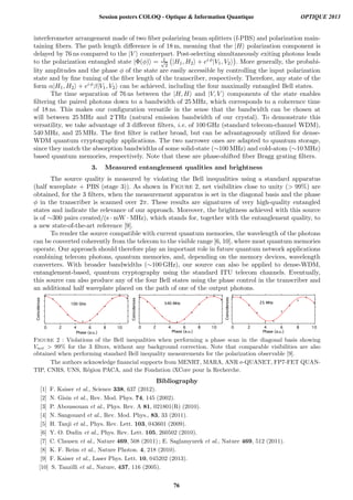 interferometer arrangement made of two ﬁber polarizing beam splitters (f-PBS) and polarization main-
taining ﬁbers. The path length diﬀerence is of 18 m, meaning that the |H polarization component is
delayed by 76 ns compared to the |V counterpart. Post-selecting simultaneously exiting photons leads
to the polarization entangled state |Φ(φ) = 1√
2
|H1, H2 + ei φ|V1, V2 . More generally, the probabi-
lity amplitudes and the phase φ of the state are easily accessible by controlling the input polarization
state and by ﬁne tuning of the ﬁber length of the transcriber, respectively. Therefore, any state of the
form α|H1, H2 + ei φβ|V1, V2 can be achieved, including the four maximally entangled Bell states.
The time separation of 76 ns between the |H, H and |V, V components of the state enables
ﬁltering the paired photons down to a bandwidth of 25 MHz, which corresponds to a coherence time
of 18 ns. This makes our conﬁguration versatile in the sense that the bandwidth can be chosen at
will between 25 MHz and 2 THz (natural emission bandwidth of our crystal). To demonstrate this
versatility, we take advantage of 3 diﬀerent ﬁlters, i.e. of 100 GHz (standard telecom-channel WDM),
540 MHz, and 25 MHz. The ﬁrst ﬁlter is rather broad, but can be advantageously utilized for dense-
WDM quantum cryptography applications. The two narrower ones are adapted to quantum storage,
since they match the absorption bandwidths of some solid-state (∼100 MHz) and cold-atom (∼10 MHz)
based quantum memories, respectively. Note that these are phase-shifted ﬁber Bragg grating ﬁlters.
3. Measured entanglement qualities and brightness
The source quality is measured by violating the Bell inequalities using a standard apparatus
(half waveplate + PBS (stage 3)). As shown in Figure 2, net visibilities close to unity ( 99%) are
obtained, for the 3 ﬁlters, when the measurement apparatus is set in the diagonal basis and the phase
φ in the transcriber is scanned over 2π. These results are signatures of very high-quality entangled
states and indicate the relevance of our approach. Moreover, the brightness achieved with this source
is of ∼300 pairs created/(s · mW · MHz), which stands for, together with the entanglement quality, to
a new state-of-the-art reference [9].
To render the source compatible with current quantum memories, the wavelength of the photons
can be converted coherently from the telecom to the visible range [6, 10], where most quantum memories
operate. Our approach should therefore play an important role in future quantum network applications
combining telecom photons, quantum memories, and, depending on the memory devices, wavelength
converters. With broader bandwidths (∼100 GHz), our source can also be applied to dense-WDM,
entanglement-based, quantum cryptography using the standard ITU telecom channels. Eventually,
this source can also produce any of the four Bell states using the phase control in the transcriber and
an additional half waveplate placed on the path of one of the output photons.
Figure 2 : Violations of the Bell inequalities when performing a phase scan in the diagonal basis showing
Vnet  99% for the 3 ﬁlters, without any background correction. Note that comparable visibilities are also
obtained when performing standard Bell inequality measurements for the polarization observable [9].
The authors acknowledge ﬁnancial supports from MENRT, MARA, ANR e-QUANET, FP7-FET QUAN-
TIP, CNRS, UNS, R´egion PACA, and the Fondation iXCore pour la Recherche.
Bibliography
[1] F. Kaiser et al., Science 338, 637 (2012).
[2] N. Gisin et al., Rev. Mod. Phys. 74, 145 (2002).
[3] P. Aboussouan et al., Phys. Rev. A 81, 021801(R) (2010).
[4] N. Sangouard et al., Rev. Mod. Phys., 83, 33 (2011).
[5] H. Tanji et al., Phys. Rev. Lett. 103, 043601 (2009).
[6] Y. O. Dudin et al., Phys. Rev. Lett. 105, 260502 (2010).
[7] C. Clausen et al., Nature 469, 508 (2011) ; E. Saglamyurek et al., Nature 469, 512 (2011).
[8] K. F. Reim et al., Nature Photon. 4, 218 (2010).
[9] F. Kaiser et al., Laser Phys. Lett. 10, 045202 (2013).
[10] S. Tanzilli et al., Nature, 437, 116 (2005).
Session posters COLOQ - Optique  Information Quantique OPTIQUE 2013
76
 