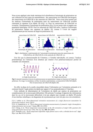 0 100 200 300 400
0
0.2
0.4
0.6
0.8
1
0 100 200 300 400
0
0.2
0.4
0.6
0.8
1
Nous avons appliqué cette étude statistique de la distribution d’anisotropie de polarisation sur
une collection de trois types de nanoémetteurs : des nanocristaux de CdSe/ZnS (Invitrogen),
des nanocristaux de CdSe/CdS et des nanorods de CdSe/CdS. Nous avons alors montré que
les analyses d’anisotropie de polarisation pour les nanocristaux de CdSe/CdS révèlent
clairement la signature d’un dipôle 2D (Fig.1 a). Pour les nanocristaux de CdSe/ZnS en
revanche, l’histogramme d’anisotropie de polarisation (Fig.1 b) est moins clair et suggère une
population hétérogène 1D/2D. Pour les nanorods de CdSe/CdS enfin, l’analyse d’anisotropie
de polarisation indique une signature de dipôles 1D, comme il l’avait été suggéré
précédemment par des mesures de degré de polarisation [4].
nanocristaux de CdSe/CdS nanocristaux de CdSe/ZnS nanorods de CdSe/CdS
Anisotropie de polarisation Anisotropie de polarisation Anisotropie de polarisation
a) b) c)
Fig 2 : distributions expérimentales de l’anisotropie de polarisation pour des nanocristaux de
CdSe/ZnS (a), de CdSe/CdS (b) et des nanorods de CdSe/CdS (c).
Une fois que la dimensionnalité de l’émetteur, à l’échelle individuelle, est connue, l’analyse
polarimétrique de l’émission d’un émetteur par rotation d’un polariseur/analyseur permet de
connaître son orientation.
I I
a) Angle du polariseur b) Angle du polariseur
Fig 3: intensité transmise à travers le polariseur pour un nanoémetteur unique en fonction de l’angle du
polariseur. En rouge: la simulation, en bleu: les points expérimentaux. a) nanorod de CdSe/CdS (dipôle
1D), b) nanocristaux de CdSe/CdS (dipôle 2D).
En effet, la phase de la courbe sinusoïdale donne l’information sur l’orientation azimutale et le
contraste fournit l’angle polaire du dipôle par rapport à l’axe perpendiculaire à l’interface.
Cette méthode de détermination de l’orientation du dipôle par analyse de polarisation est
complémentaire de la microscopie défocalisée. Elle présente l’avantage d’apporter des informations
dans les cas où la microscopie défocalisée n’est pas adaptée (par exemple, un dipôle 2D proche
d’une interface métallique a un diagramme de rayonnement qui varie très peu avec son orientation).
[1] C. Lethiec et al, Three-dimensional orientation measurement of a single fluorescent nanoemitter by
polarization analysis, Arxiv (2013)
[2] S. A. Empedocles et al, ''Three-dimensional orientation measurements of symmetric single chromophores
using polarization microscopy'', Nature 399, 126 (1999)
[3] I. Chung, et al, ''Room temperature measurements of the 3D orientation of single CdSe quantum dots
using polarization microscopy'', Proc. Nat. Ac. Sci. 100, 405 (2003)
[4] F. Pisanello, et al, “Room temperature-dipolelike single photon source with a colloidal dot-in-rod'', Appl.
Phys. Lett. 96, 033101 (2010)
Session posters COLOQ - Optique  Information Quantique OPTIQUE 2013
78
 