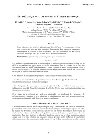 OPTOMÉCANIQUE AVEC UNE MEMBRANE À CRISTAL PHOTONIQUE
K. Makles1, T. Antoni1,2, A. Kuhn, R. Braive2,3, S. Deléglise1, T. Briant1, P-F Cohadon1,
I. Robert-Philip2 and A. Heidmann1
1 Laboratoire Kastler Brossel, UPMC-ENS-CNRS, Case 74,
4 place Jussieu, F75252 Paris Cedex 05, France
2 Laboratoire de Photonique et de Nanostructures, LPN -CNRS, UPR 20,
20 route de Nozay, F91460 Marcoussis, France
3 Université Paris Diderot, F75205 Paris Cedex 13, France
RÉSUMÉ
Nous présentons une nouvelle génération de dispositif pour l'optomécanique, conçue
pour atteindre et observer l'état quantique fondamental d'un résonateur mécanique
mésoscopique. Il combine la haute réflectivité d'un cristal photonique, un bon facteur
de qualité mécanique ainsi que la faible masse d'une nanomembrane.
MOTS-CLEFS : optomécanique, cristaux photoniques, nonlinéarité.
1.INTRODUCTION
2. LES NANOMEMBRANES À CRISTAUX PHOTONIQUES
Session posters COLOQ - Optique  Information Quantique OPTIQUE 2013
79
 