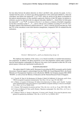 the time delay between the photon detection on Alice’s and Bob’s sides, presents ﬁve peaks. As for a
standard time-bin source, we observe two photon interference in the central peak labelled T0, where the
coincidence rate follows the relation RT0
c ∝ cos2 φA−φB
2 , where φA and φB are the phases accumulated in
the analysis intereferometers of Alice and Bob, respectively. However, in the CW regime, two photon in-
terference can also be observed in the two adjacent side peaks, labelled T±1, which follow for both peaks
the relation R
T±1
c ∝ cos2 φA+φB
2 . As shown in FIGURE 3, we observe a violation of the Bell’s inequalities
for the three coincidence peaks T−1, T+1, and T0 with net (raw) visibilities exceeding 97±3% (87±2%).
The phase relation of the interference patterns between T±1 and T0 is directly given by the phase φB. Note
that 75% of the coincidence events show therefore entanglement, compared to 50% for standard time-bin
realizations.
0
100
200
300
400
500
600
700
800
900
0 10 20 30 40 50
Numberofcoincidence(/60s)
φA (a.u.)
T−1 T0 T+1 Noise
FIGURE 3 : Bell tests for T±1 and T0 as a function of φA, for φB ≈ π
2 .
We emphasize the simplicity of this source, as it is based essentially on standard telecommunica-
tion components. In addition, the phase insensitivity of our state preparation scheme makes it ideal for
time-bin based quantum cryptography [4]. Moreover, this source can be operated in either the CW or the
pulsed regimes without any experimental modiﬁcation [5].
ACKNOWLEDGEMENT
The authors thank W. Sohler and H. Herrmann for providing the PPLN waveguide and for fruitful
discussions. Financial support is acknowledged from the CNRS, the Conseil R´egional PACA, the French
Minist`ere de l’Enseignement Sup´erieur et de la Recherche (MESR), the European program ERA-SPOT
“WASPS”, as well as from the Ministry of Education and the National Research Fund of Singapore.
[1] S. Tanzilli, W. Tittel, H. De Riedmatten, H. Zbinden, P. Baldi, M. DeMicheli, D. Ostrowsky, and N. Gisin,
“PPLN waveguide for quantum communication,” Eur. Phys. J. D, no. 2, pp. 155–160, 2002.
[2] A. Martin, A. Issautier, H. Herrmann, W. Sohler, D. B. Ostrowsky, O. Alibart, and S. Tanzilli, “A polari-
zation entangled photon-pair source based on a type-II PPLN waveguide emitting at a telecom wavelength,”
New J. Phys., vol. 12, p. 103005, 2010.
[3] J. Franson, “Bell inequality for position and time,” Phys. Rev. Lett., vol. 62, no. 19, pp. 2205–2208, 1989.
[4] N. Gisin, G. Ribordy, W. Tittel, and H. Zbinden, “Quantum cryptography,” Rev. Mod. Phys., vol. 74, no. 1,
pp. 145–195, 2002.
[5] A. Martin, F. Kaiser, A. Vernier, A. Beveratos, V. Scarani, and S. Tanzilli, “Cross time-bin photonic entan-
glement for quantum key distribution,” Phys. Rev. A, vol. 87, no. 2, p. 020301, 2013.
Session posters COLOQ - Optique  Information Quantique OPTIQUE 2013
82
 