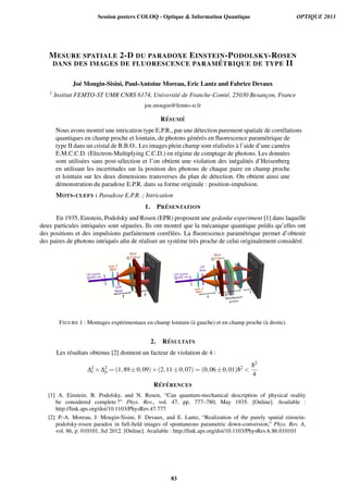MESURE SPATIALE 2-D DU PARADOXE EINSTEIN-PODOLSKY-ROSEN
DANS DES IMAGES DE FLUORESCENCE PARAM ´ETRIQUE DE TYPE II
Jo´e Mougin-Sisini, Paul-Antoine Moreau, Eric Lantz and Fabrice Devaux
1 Institut FEMTO-ST UMR CNRS 6174, Universit´e de Franche-Comt´e, 25030 Besanc¸on, France
joe.mougin@femto-st.fr
R ´ESUM ´E
Nous avons montr´e une intrication type E.P.R., par une d´etection purement spatiale de corr´elations
quantiques en champ proche et lointain, de photons g´en´er´es en ﬂuorescence param´etrique de
type II dans un cristal de B.B.O.. Les images plein champ sont r´ealis´ees `a l’aide d’une cam´era
E.M.C.C.D. (Electron-Multiplying C.C.D.) en r´egime de comptage de photons. Les donn´ees
sont utilis´ees sans post-s´election et l’on obtient une violation des in´egalit´es d’Heisenberg
en utilisant les incertitudes sur la position des photons de chaque paire en champ proche
et lointain sur les deux dimensions transverses du plan de d´etection. On obtient ainsi une
d´emonstration du paradoxe E.P.R. dans sa forme originale : position-impulsion.
MOTS-CLEFS : Paradoxe E.P.R. ; Intrication
1. PR ´ESENTATION
En 1935, Einstein, Podolsky and Rosen (EPR) proposent une gedanke experiment [1] dans laquelle
deux particules intriqu´ees sont s´epar´ees. Ils ont montr´e que la m´ecanique quantique pr´edis qu’elles ont
des positions et des impulsions parfaitement corr´el´ees. La ﬂuorescence param´etrique permet d’obtenir
des paires de photons intriqu´es aﬁn de r´ealiser un syst`eme tr`es proche de celui originalement consid´er´e.
FIGURE 1 : Montages exp´erimentaux en champ lointain (`a gauche) et en champ proche (`a droite).
2. R´ESULTATS
Les r´esultats obtenus [2] donnent un facteur de violation de 4 :
∆2
r ×∆2
p = (1,89±0,09)×(2,11±0,07) = (0,06±0,01)¯h2

¯h2
4
R´EF ´ERENCES
[1] A. Einstein, B. Podolsky, and N. Rosen, “Can quantum-mechanical description of physical reality
be considered complete ?” Phys. Rev., vol. 47, pp. 777–780, May 1935. [Online]. Available :
http://link.aps.org/doi/10.1103/PhysRev.47.777
[2] P.-A. Moreau, J. Mougin-Sisini, F. Devaux, and E. Lantz, “Realization of the purely spatial einstein-
podolsky-rosen paradox in full-ﬁeld images of spontaneous parametric down-conversion,” Phys. Rev. A,
vol. 86, p. 010101, Jul 2012. [Online]. Available : http://link.aps.org/doi/10.1103/PhysRevA.86.010101
Session posters COLOQ - Optique  Information Quantique OPTIQUE 2013
83
 