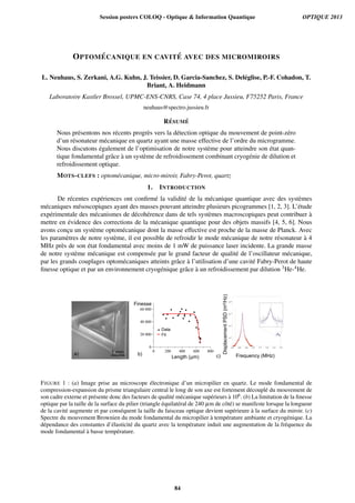 OPTOM ´ECANIQUE EN CAVIT ´E AVEC DES MICROMIROIRS
L. Neuhaus, S. Zerkani, A.G. Kuhn, J. Teissier, D. Garcia-Sanchez, S. Del´eglise, P.-F. Cohadon, T.
Briant, A. Heidmann
Laboratoire Kastler Brossel, UPMC-ENS-CNRS, Case 74, 4 place Jussieu, F75252 Paris, France
neuhaus@spectro.jussieu.fr
R´ESUM ´E
Nous pr´esentons nos r´ecents progr`es vers la d´etection optique du mouvement de point-z´ero
d’un r´esonateur m´ecanique en quartz ayant une masse effective de l’ordre du microgramme.
Nous discutons ´egalement de l’optimisation de notre syst`eme pour atteindre son ´etat quan-
tique fondamental grˆace `a un syst`eme de refroidissement combinant cryog´enie de dilution et
refroidissement optique.
MOTS-CLEFS : optom´ecanique, micro-miroir, Fabry-Perot, quartz
1. INTRODUCTION
De r´ecentes exp´eriences ont conﬁrm´e la validit´e de la m´ecanique quantique avec des syst`emes
m´ecaniques m´esoscopiques ayant des masses pouvant atteindre plusieurs picogrammes [1, 2, 3]. L’´etude
exp´erimentale des m´ecanismes de d´ecoh´erence dans de tels syst`emes macroscopiques peut contribuer `a
mettre en ´evidence des corrections de la m´ecanique quantique pour des objets massifs [4, 5, 6]. Nous
avons conc¸u un syst`eme optom´ecanique dont la masse effective est proche de la masse de Planck. Avec
les param`etres de notre syst`eme, il est possible de refroidir le mode m´ecanique de notre r´esonateur `a 4
MHz pr`es de son ´etat fondamental avec moins de 1 mW de puissance laser incidente. La grande masse
de notre syst`eme m´ecanique est compens´ee par le grand facteur de qualit´e de l’oscillateur m´ecanique,
par les grands couplages optom´ecaniques atteints grˆace `a l’utilisation d’une cavit´e Fabry-Perot de haute
ﬁnesse optique et par un environnement cryog´enique grˆace `a un refroidissement par dilution 3He-4He.
0
20 000
40 000
60 000
0 200 400 600 800
Length (µm)
Data
Fit
Finesse
DisplacementPSD(m²/Hz)
Frequency (MHz)a) b) c)
1 mm
FIGURE 1 : (a) Image prise au microscope ´electronique d’un micropilier en quartz. Le mode fondamental de
compression-expansion du prisme triangulaire central le long de son axe est fortement d´ecoupl´e du mouvement de
son cadre externe et pr´esente donc des facteurs de qualit´e m´ecanique sup´erieurs `a 106. (b) La limitation de la ﬁnesse
optique par la taille de la surface du pilier (triangle ´equilat´eral de 240 µm de cˆot´e) se manifeste lorsque la longueur
de la cavit´e augmente et par cons´equent la taille du faisceau optique devient sup´erieure `a la surface du miroir. (c)
Spectre du mouvement Brownien du mode fondamental du micropilier `a temp´erature ambiante et cryog´enique. La
d´ependance des constantes d’´elasticit´e du quartz avec la temp´erature induit une augmentation de la fr´equence du
mode fondamental `a basse temp´erature.
Session posters COLOQ - Optique  Information Quantique OPTIQUE 2013
84
 
