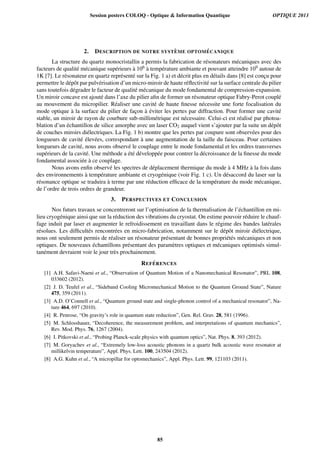 2. DESCRIPTION DE NOTRE SYST `EME OPTOM ´ECANIQUE
La structure du quartz monocristallin a permis la fabrication de r´esonateurs m´ecaniques avec des
facteurs de qualit´e m´ecanique sup´erieurs `a 106 `a temp´erature ambiante et pouvant atteindre 109 autour de
1K [7]. Le r´esonateur en quartz repr´esent´e sur la Fig. 1 a) et d´ecrit plus en d´etails dans [8] est conc¸u pour
permettre le d´epˆot par pulv´erisation d’un micro-miroir de haute r´eﬂectivit´e sur la surface centrale du pilier
sans toutefois d´egrader le facteur de qualit´e m´ecanique du mode fondamental de compression-expansion.
Un miroir concave est ajout´e dans l’axe du pilier aﬁn de former un r´esonateur optique Fabry-Perot coupl´e
au mouvement du micropilier. R´ealiser une cavit´e de haute ﬁnesse n´ecessite une forte focalisation du
mode optique `a la surface du pilier de fac¸on `a ´eviter les pertes par diffraction. Pour former une cavit´e
stable, un miroir de rayon de courbure sub-millim´etrique est n´ecessaire. Celui-ci est r´ealis´e par photoa-
blation d’un ´echantillon de silice amorphe avec un laser CO2 auquel vient s’ajouter par la suite un d´epˆot
de couches miroirs di´electriques. La Fig. 1 b) montre que les pertes par coupure sont observ´ees pour des
longueurs de cavit´e ´elev´ees, correspondant `a une augmentation de la taille du faisceau. Pour certaines
longueurs de cavit´e, nous avons observ´e le couplage entre le mode fondamental et les ordres transverses
sup´erieurs de la cavit´e. Une m´ethode a ´et´e d´evelopp´ee pour contrer la d´ecroissance de la ﬁnesse du mode
fondamental associ´ee `a ce couplage.
Nous avons enﬁn observ´e les spectres de d´eplacement thermique du mode `a 4 MHz `a la fois dans
des environnements `a temp´erature ambiante et cryog´enique (voir Fig. 1 c). Un d´esaccord du laser sur la
r´esonance optique se traduira `a terme par une r´eduction efﬁcace de la temp´erature du mode m´ecanique,
de l’ordre de trois ordres de grandeur.
3. PERSPECTIVES ET CONCLUSION
Nos futurs travaux se concentreront sur l’optimisation de la thermalisation de l’´echantillon en mi-
lieu cryog´enique ainsi que sur la r´eduction des vibrations du cryostat. On estime pouvoir r´eduire le chauf-
fage induit par laser et augmenter le refroidissement en travaillant dans le r´egime des bandes lat´erales
r´esolues. Les difﬁcult´es rencontr´ees en micro-fabrication, notamment sur le d´epˆot miroir di´electrique,
nous ont seulement permis de r´ealiser un r´esonateur pr´esentant de bonnes propri´et´es m´ecaniques et non
optiques. De nouveaux ´echantillons pr´esentant des param`etres optiques et m´ecaniques optimis´es simul-
tan´ement devraient voir le jour tr`es prochainement.
REF ´ERENCES
[1] A.H. Safavi-Naeni et al., “Observation of Quantum Motion of a Nanomechanical Resonator”, PRL 108,
033602 (2012).
[2] J. D. Teufel et al., “Sideband Cooling Micromechanical Motion to the Quantum Ground State”, Nature
475, 359 (2011).
[3] A.D. O’Connell et al., “Quantum ground state and single-phonon control of a mechanical resonator”, Na-
ture 464, 697 (2010).
[4] R. Penrose, “On gravity’s role in quantum state reduction”, Gen. Rel. Grav. 28, 581 (1996).
[5] M. Schlosshauer, “Decoherence, the measurement problem, and interpretations of quantum mechanics”,
Rev. Mod. Phys. 76, 1267 (2004).
[6] I. Pitkovski et al., “Probing Planck-scale physics with quantum optics”, Nat. Phys. 8, 393 (2012).
[7] M. Goryachev et al., “Extremely low-loss acoustic phonons in a quartz bulk acoustic wave resonator at
millikelvin temperature”, Appl. Phys. Lett. 100, 243504 (2012).
[8] A.G. Kuhn et al., “A micropillar for optomechanics”, Appl. Phys. Lett. 99, 121103 (2011).
Session posters COLOQ - Optique  Information Quantique OPTIQUE 2013
85
 