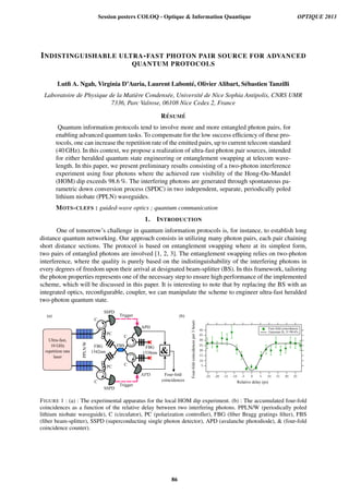 INDISTINGUISHABLE ULTRA-FAST PHOTON PAIR SOURCE FOR ADVANCED
QUANTUM PROTOCOLS
Lutﬁ A. Ngah, Virginia D’Auria, Laurent Labont´e, Olivier Alibart, S´ebastien Tanzilli
Laboratoire de Physique de la Mati`ere Condens´ee, Universit´e de Nice Sophia Antipolis, CNRS UMR
7336, Parc Valrose, 06108 Nice Cedex 2, France
R ´ESUM ´E
Quantum information protocols tend to involve more and more entangled photon pairs, for
enabling advanced quantum tasks. To compensate for the low success efﬁciency of these pro-
tocols, one can increase the repetition rate of the emitted pairs, up to current telecom standard
(40 GHz). In this context, we propose a realization of ultra-fast photon pair sources, intended
for either heralded quantum state engineering or entanglement swapping at telecom wave-
length. In this paper, we present preliminary results consisting of a two-photon interference
experiment using four photons where the achieved raw visibility of the Hong-Ou-Mandel
(HOM) dip exceeds 98.6 %. The interfering photons are generated through spontaneous pa-
rametric down conversion process (SPDC) in two independent, separate, periodically poled
lithium niobate (PPLN) waveguides.
MOTS-CLEFS : guided-wave optics ; quantum communication
1. INTRODUCTION
One of tomorrow’s challenge in quantum information protocols is, for instance, to establish long
distance quantum networking. Our approach consists in utilizing many photon pairs, each pair chaining
short distance sections. The protocol is based on entanglement swapping where at its simplest form,
two pairs of entangled photons are involved [1, 2, 3]. The entanglement swapping relies on two-photon
interference, where the quality is purely based on the indistinguishability of the interfering photons in
every degrees of freedom upon their arrival at designated beam-splitter (BS). In this framework, tailoring
the photon properties represents one of the necessary step to ensure high performance of the implemented
scheme, which will be discussed in this paper. It is interesting to note that by replacing the BS with an
integrated optics, reconﬁgurable, coupler, we can manipulate the scheme to engineer ultra-fast heralded
two-photon quantum state.

C
C
C
FBS
PPLN)W
Trigger
Trigger
FBG
V6.=nm
FBG
V698nm
Fouryfold
coincidences
APD
SSPD
PC
APD
SSPD
PC
Ultrayfastv
VhAGHz
repetitionArate
laser
5
10
15
20
25
30
35
40
0 5 10 15 20 25-5-10-15-20-25
RelativeAdelayAHpsz
FouryfoldAcoincidencesAperA9Ahours
FouryfoldAcoincidences
GaussianAfitvAV=98(%,
Haz Hbz
FIGURE 1 : (a) : The experimental apparatus for the local HOM dip experiment. (b) : The accumulated four-fold
coincidences as a function of the relative delay between two interfering photons. PPLN/W (periodically poled
lithium niobate waveguide), C (circulator), PC (polarization controller), FBG (ﬁber Bragg gratings ﬁlter), FBS
(ﬁber beam-splitter), SSPD (superconducting single photon detector), APD (avalanche photodiode),  (four-fold
coincidence counter).
Session posters COLOQ - Optique  Information Quantique OPTIQUE 2013
86
 