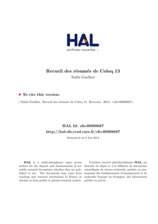 Recueil des r´esum´es de Coloq 13
Sa¨ıda Guellati
To cite this version:
Sa¨ıda Guellati. Recueil des r´esum´es de Coloq 13. Doctorat. 2013. <sfo-00998687>
HAL Id: sfo-00998687
http://hal-sfo.ccsd.cnrs.fr/sfo-00998687
Submitted on 2 Jun 2014
HAL is a multi-disciplinary open access
archive for the deposit and dissemination of sci-
entiﬁc research documents, whether they are pub-
lished or not. The documents may come from
teaching and research institutions in France or
abroad, or from public or private research centers.
L’archive ouverte pluridisciplinaire HAL, est
destin´ee au d´epˆot et `a la diﬀusion de documents
scientiﬁques de niveau recherche, publi´es ou non,
´emanant des ´etablissements d’enseignement et de
recherche fran¸cais ou ´etrangers, des laboratoires
publics ou priv´es.
 