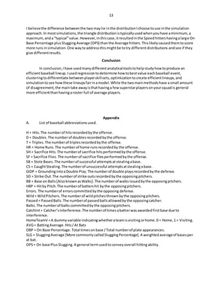 13
I believethe difference betweenthe twomaylie inthe distributionIchoose touse inthe simulation
approach.In mostsimulations,the triangle distributionistypicallyusedwhenyouhave aminimum,a
maximum,anda “typical”value.However,inthiscase,itresultedinthe Speedhittershavingalarge On
Base Percentage plusSluggingAverage (OPS) thanthe Average hitters.Thislikelycausedthemtoscore
more runs insimulation.One waytoaddressthismightbe totry differentdistributions andsee if they
give differentresults.
Conclusion
In conclusion,Ihave usedmanydifferentanalytical toolstohelpstudyhow toproduce an
efficientbaseball lineup.Iusedregressiontodetermine how tobestvalue eachbaseball event,
clusteringtodifferentiate betweenplayerskillsets,optimizationtocreate efficientlineups,and
simulationtosee howthese lineupsfairinamodel.While the twomainmethodshave asmall amount
of disagreement,the maintake awayisthathavinga few superstarplayersonyoursquadis general
more efficientthanhavingaroster full of average players.
Appendix
A. List of baseball abbreviationsused.
H = Hits.The numberof hitsrecordedbythe offense.
D = Doubles.The numberof doublesrecordedbythe offense.
T = Triples.The numberof triplesrecordedbythe offense.
HR = Home Runs.The numberof home runsrecordedby the offense.
SH = Sacrifice Hits.The numberof sacrifice hitsperformedbythe offense.
SF = Sacrifice Flies.The numberof sacrifice fliesperformedbythe offense.
SB = Stole Bases.The numberof successful attemptsatstealingabase.
CS = CaughtStealing.The numberof unsuccessful attemptsatstealingabase.
GIDP = GroundingintoaDouble Play.The numberof double playsrecordedbythe defense.
SO = Strike Out.The numberof strike outsrecordedbythe opposingpitchers.
BB = Base on Balls[AlsoknownasWalks].The numberof walksissuedbythe opposingpitchers.
HBP = Hitby Pitch.The numberof battershit bythe opposingpitchers.
Errors. The numberof errorscommittedbythe opposing defense.
Wild= WildPitchers.The numberof wildpitchesthrownbythe opposingpitchers.
Passed= PassedBalls.The numberof passedballsallowedbythe opposingcatcher.
Balks.The numberof balkscommittedbythe opposingpitchers.
CatchInt= Catcher’sInterference.The numberof timesabatterwasawardedfirstbase due to
interference.
HomeTeamV =A dummyvariable indicatingwhetherateamisvisitingorhome.0 = Home,1 = Visiting.
AVG= BattingAverage.Hits/At Bats
OBP = On Base Percentage. Total timesonbase /Total numberof plate appearances.
SLG = SluggingAverage [More commonlycalledSluggingPercentage].A weightedaverageof basesper
at bat.
OPS= On base PlusSlugging.A general termusedtoconveyoverall hittingability.
 