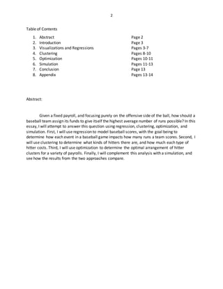 2
Table of Contents
1. Abstract Page 2
2. Introduction Page 3
3. Visualizations and Regressions Pages 3-7
4. Clustering Pages 8-10
5. Optimization Pages 10-11
6. Simulation Pages 11-13
7. Conclusion Page 13
8. Appendix Pages 13-14
Abstract:
Given a fixed payroll, and focusing purely on the offensive side of the ball, how should a
baseball team assign its funds to give itself the highest average number of runs possible? In this
essay, I will attempt to answer this question using regression, clustering, optimization, and
simulation. First, I will use regression to model baseball scores, with the goal being to
determine how each event in a baseball game impacts how many runs a team scores. Second, I
will use clustering to determine what kinds of hitters there are, and how much each type of
hitter costs. Third, I will use optimization to determine the optimal arrangement of hitter
clusters for a variety of payrolls. Finally, I will complement this analysis with a simulation, and
see how the results from the two approaches compare.
 