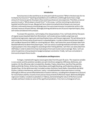 3
Introduction
Everybusinessinthe worldhasto at some pointaskthe question“Whatis the bestway for me
to deploymyresources?”Sportingcompetitionsare nodifferent,andthoughteamshave alarge
amountof moneytospend,the playerstheyneedtopurchase are alsoexpensive.Therefore,anatural
questiontoaskis “WhichplayersshouldIhire?”Inthisessay,I will be restrictingmyattentionto
baseball andoffensivelineups.Mygoal will be to determinewhatkindsof playersare mostcost
efficient,andexactlyhowyoushoulddesignyourline uptomaximizeyourrunpotential asthisisthe
ultimate measure of teamoffense.Althoughpitchinganddefenseare of course importanttopics,they
will notbe consideredinthisanalysis.
To answerthisquestion, Iwill employafive stepprocedure.First, Iwill lookatthirty-fiveyears
of regularseasonbaseball datafrom Retrosheet. I will create variousmodelsusinglinear and
multinomialregression,regressionandclassificationtrees,and Poisson regression.Thiswillallow me to
determine the intrinsicvalue of eacheventinabaseball game. Inorderto determinethe bestmodel, I
will use MeanSquare Error (MSE) on a testingdataset.Next, Iwill lookatten yearsof playerdata from
Baseballreference todetermineplayertypes. Iwill use variousclusteringmethodsandmetricsinorder
to groupplayersintoa fewcategories accordingtotheirhittingabilities.Iwill thenuse salary datafrom
USAToday in orderto determine howmuchplayersfromeachclustercostonaverage.Next, Iwill use
solvertooptimize alineup basedon budgetandplayerconstraints.Finally, Iwill use asimulationin
Arenaand compare these results.
Visualizations and Regressions
To begin, Istartedwithregularseasongame data fromthe past 35 years. The response variable
isruns scored,and the predictorvariablesare splitintothree categories:Offensive,Defensive,and
Location.On the offensive sideIincludedHits,Doubles,Triples,Home Runs,Sacrifice FliesandHits,
Walksand Hit By Pitches,Strike Outs,StolenBasesandCaughtStealing,andfinallyGroundinginto
Double Plays.Onthe defensiveside Iincludednumberof pitchersfaced,Balks,PassedBallsandWild
Pitches,CatchersInterference,andErrors.Lastly,I includedwhetherateamwashome or visiting.
Althoughanoffense cannoteffectdefensiveorlocationstatistics,includingthemallowedme toaccount
for noise factorsandthus recorda more precise measurementof offensive impact. Beforebuildingthe
regressionmodels,Icreated visualizationsinTableau,demonstratingthe nature of the Runsscored
variable andhowitrelatesto some of the significantpredictors. First,here isahistogramof runs.
 