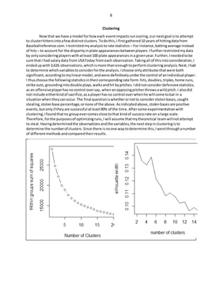 8
Clustering
Nowthat we have a model forhow each eventimpactsrunscoring,our nextgoal isto attempt
to clusterhittersintoafewdistinctclusters. Todothis,I firstgathered10 years of hittingdatafrom
Baseballreference.com.Irestrictedmyanalysistorate statistics – For instance,battingaverage instead
of hits– to account for the disparityinplate appearancesbetweenplayers.Ifurtherrestrictedmydata
by onlyconsideringplayerswithatleast100 plate appearancesina givenyear.Further,Ineededtobe
sure that I had salarydata from USAToday fromeach observation.Takingall of thisintoconsideration,I
endedupwith3,626 observations,whichismore thanenoughtoperformclusteringanalysis.Next,Ihad
to determine whichvariablestoconsiderforthe analysis.Ichoose onlyattributesthatwere both
significant,accordingtomylinearmodel,andwere definitivelyunderthe control of anindividual player.
I thuschoose the followingstatisticsintheircorrespondingrate form:hits,doubles,triples,home runs,
strike outs,groundingintodouble plays,walksandhit bypitches.Ididnotconsiderdefensivestatistics,
as an offensiveplayerhasnocontrol oversay, whenanopposingpitcherthrowsawildpitch.I alsodid
not include eitherkindof sacrifice,asa playerhasno control overwhenhe will come tobat in a
situation whentheycanoccur.The final questioniswhetherornotto considerstolenbases,caught
stealing,stolenbase percentage,ornone of the above.Asindicatedabove,stolenbasesare positive
events,butonlyif theyare successful atleast90% of the time.Aftersome experimentationwith
clustering,Ifoundthatno groupevercomesclose tothat kindof successrate on a large scale.
Therefore,forthe purposesof optimizingruns,Iwill assume thatmytheoretical teamwillnotattempt
to steal. Havingdeterminedthe observationsandthe variables,the nextstepinclusteringisto
determine the numberof clusters.Since there isnoone waytodetermine this,Iwentthroughanumber
of differentmethods andcomparedtheirresults.
 