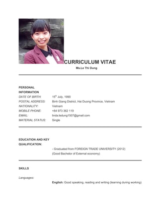 CURRICULUM VITAE
Ms.Le Thi Dung
PERSONAL
INFORMATION
DATE OF BIRTH: 15th
July, 1990
POSTAL ADDRESS:
NATIONALITY:
MOBILE PHONE:
EMAIL:
Binh Giang District, Hai Duong Province, Vietnam
Vietnam
+84 973 362 119
linda.ledung1507@gmail.com
MATERIAL STATUS: Single
EDUCATION AND KEY
QUALIFICATION:
- Graduated from FOREIGN TRADE UNIVERSITY (2012)
(Good Bachelor of External economy)
SKILLS
Languages:
English: Good speaking, reading and writing (learning during working)
 