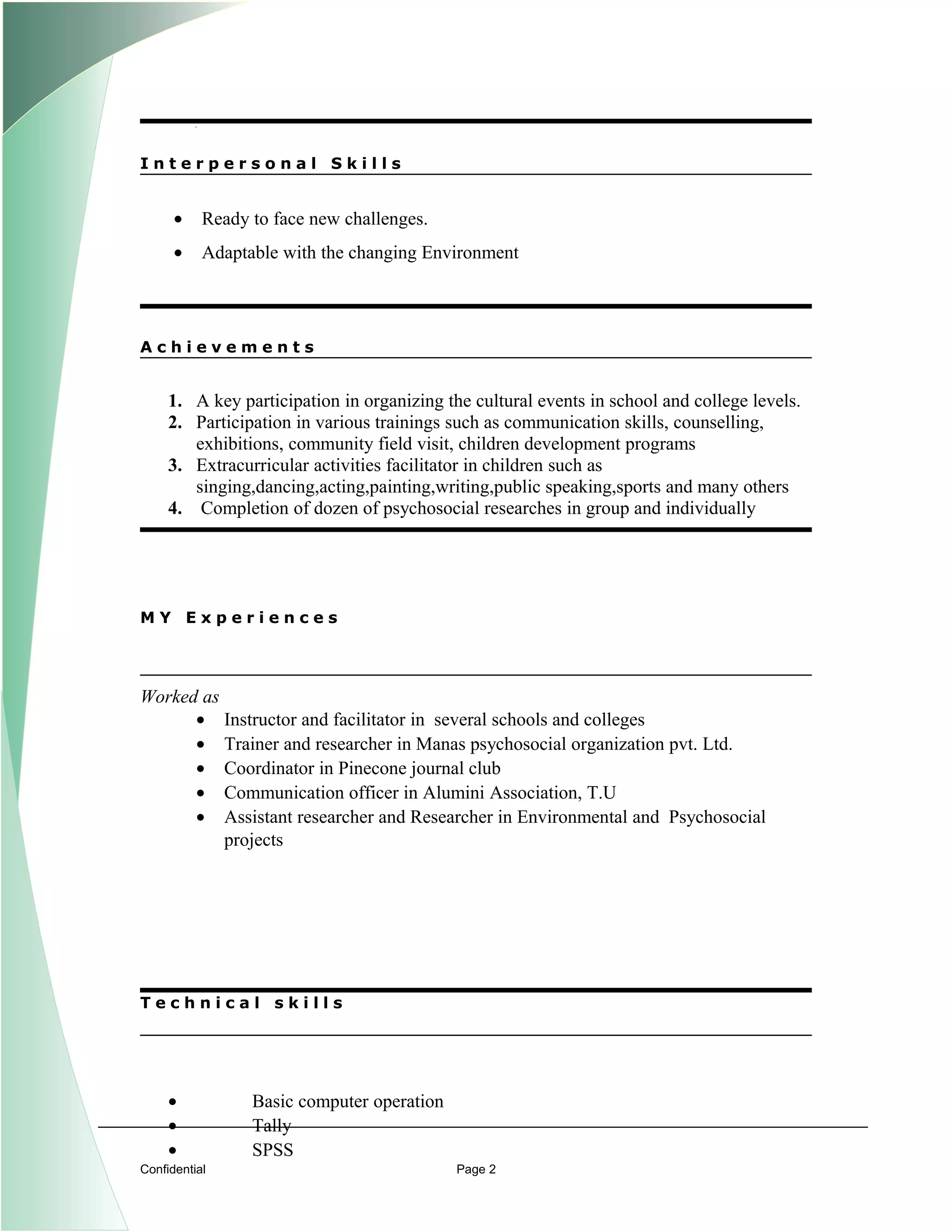 I n t e r p e r s o n a l S k i l l s
• Ready to face new challenges.
• Adaptable with the changing Environment
A c h i e v e m e n t s
1. A key participation in organizing the cultural events in school and college levels.
2. Participation in various trainings such as communication skills, counselling,
exhibitions, community field visit, children development programs
3. Extracurricular activities facilitator in children such as
singing,dancing,acting,painting,writing,public speaking,sports and many others
4. Completion of dozen of psychosocial researches in group and individually
M Y E x p e r i e n c e s
Worked as
• Instructor and facilitator in several schools and colleges
• Trainer and researcher in Manas psychosocial organization pvt. Ltd.
• Coordinator in Pinecone journal club
• Communication officer in Alumini Association, T.U
• Assistant researcher and Researcher in Environmental and Psychosocial
projects
T e c h n i c a l s k i l l s
• Basic computer operation
• Tally
• SPSS
Confidential Page 2
 