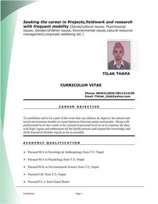 Seeking the career in Projects,fieldwork and research
with frequent mobility (Social/cultural issues, Psychosocial
issues, Gender/children issues, Environmental issues,natural resource
management,corporate wellbeing etc.)
TILAK THAPA
CURRICULUM VITAE
Phone: 9849213839/9811314150
Email :Tiktak_tilak@yahoo.com
C A R E E R O B J E C T I V E
To contribute and to be a part of the work that can enhance & improve the natural and
social environment inorder to create harmony between nature and people. Along with
professional level also wants to be contend at personal level so as to continue the duty
with high vigour and enthusiasm till the health permits and expand the knowledge and
skills learned to broader region as far as possible.
A C A D E M I C Q U A L I F I C A T I O N
 Pursued M.A in Sociology & Anthropology from T.U, Nepal
 Pursued M.A in Psychology from T.U, Nepal
 Pursued B.Sc in Environmental Science from T.U, Nepal
 Pursued I.SC from T.U, Nepal.
 Pursued S.L.C from Nepal Board
Confidential Page 1
 