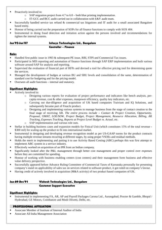  Proactively involved in:
o SAP migration project from 4.7 to 6.0 – both blue printing implementation.
o IT-GCC and BCC audit carried out in collaboration with E&Y audit team.
 Successfully handled service tax refund & commercial tax litigations and IT audit for a small associated Bangalore
based entity.
 Honour of being carried out the preparation of SOPs for all finance functions to comply with SOX 404.
 Instrumental in doing fraud detection and initiation action against the persons involved and recommendations for
tighten the internal systems.
Jan’92-Jan’07 Infosys Technologies Ltd., Bangalore
Controller – Finance
Role:
 Handled first public issue in 1993 & subsequent PE issue, RBI, STPI and Commercial Tax issues.
 Participated in MIS reporting and automation of finance functions through SAP ERP implementation and built various
software around SAP for analysis and reporting.
 Supervised the evaluation of financial part of RFPs and devised a tool for effective pricing tool for determining quote
the services.
 Managed the development of budges at various BU and SBU levels and consolidation of the same, determination of
standard cost for budgeting and for the pricing model.
 Overseen all audit functions – internal and statutory.
Significant Highlights:
 Actively involved in:
o Designing various reports for evaluation of project performance and indicators like bench analysis, per-
capita revenue, cost & other expenses, manpower efficiency, quality key indicators, etc.
o Carrying out due-diligence and acquisition of UK based companies Traivium and IQ Solutions, and
subsequently became part of Finacle product.
o Designing and implementing various systems to manage business from the stage of contact creation to the
final stage of receiving AR. The entire process include – Contact & Project Creation, Opportunity,
Proposal, OMAT, LOE/SOW, Project Budget, Project Management, Resource Allocation, Billing, AR
Tracking, Expenses Tracking, Reports at Project Level Budget vs. Actual, etc.
o SAP implementation and various role outs.
 Stellar in building business cases and expansion models for Finical Unit (which constitutes 15% of the total revenue -
$300 mil) for scaling up the product to fit into international market.
 Instrumental in designing and developing revenue recognition model as per US-GAAP norms for the product contracts
having multiple revenue streams recurring at different stages, by using proper VSOEs and residual methods.
 Holds the merit in implementing and putting it to use Activity Based Costing (ABC) perhaps this was first attempt to
implement ABC system in a service industry.
 Effectively worked on acquisition of an IPR from an Indian company.
 Significantly looked after the P&L management through better cost management and proper control over expenses
before they are committed for spending.
 Honour of working with business enabling centers (cost centers) and their management form business and effective
value delivery perspective.
 Successfully appeared before Advance Ruling Committee of Commercial Taxes of Karnataka personally for presenting
company’s stand on applicability of sales tax on services related to software product, it got ruled on company’s favour.
 Having credit of actively involved in acquisition (M&A activity) of two product based companies of UK.
Jan-89-Dec’91 Vishesh Technologies Ltd., Bangalore
Customer Support Executive
Significant Highlights:
 Instrumental in implementing FA, AR, AP and Payroll Packages Carona Ltd., Aurangabad, Procter & Gamble, Bhopal /
Hyderabad, GE Motors, Coimbatore and Modi Olivetti, Delhi, etc.
PROFESSIONAL AFFILIATION
 Associate Member of Institute of Internal Auditor of India
 Associate All India Management Association
 