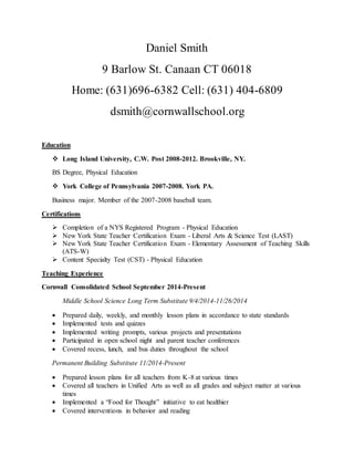 Daniel Smith
9 Barlow St. Canaan CT 06018
Home: (631)696-6382 Cell: (631) 404-6809
dsmith@cornwallschool.org
Education
 Long Island University, C.W. Post 2008-2012. Brookville, NY.
BS Degree, Physical Education
 York College of Pennsylvania 2007-2008. York PA.
Business major. Member of the 2007-2008 baseball team.
Certifications
 Completion of a NYS Registered Program - Physical Education
 New York State Teacher Certification Exam - Liberal Arts & Science Test (LAST)
 New York State Teacher Certification Exam - Elementary Assessment of Teaching Skills
(ATS-W)
 Content Specialty Test (CST) - Physical Education
Teaching Experience
Cornwall Consolidated School September 2014-Present
Middle School Science Long Term Substitute 9/4/2014-11/26/2014
 Prepared daily, weekly, and monthly lesson plans in accordance to state standards
 Implemented tests and quizzes
 Implemented writing prompts, various projects and presentations
 Participated in open school night and parent teacher conferences
 Covered recess, lunch, and bus duties throughout the school
Permanent Building Substitute 11/2014-Present
 Prepared lesson plans for all teachers from K-8 at various times
 Covered all teachers in Unified Arts as well as all grades and subject matter at various
times
 Implemented a “Food for Thought” initiative to eat healthier
 Covered interventions in behavior and reading
 