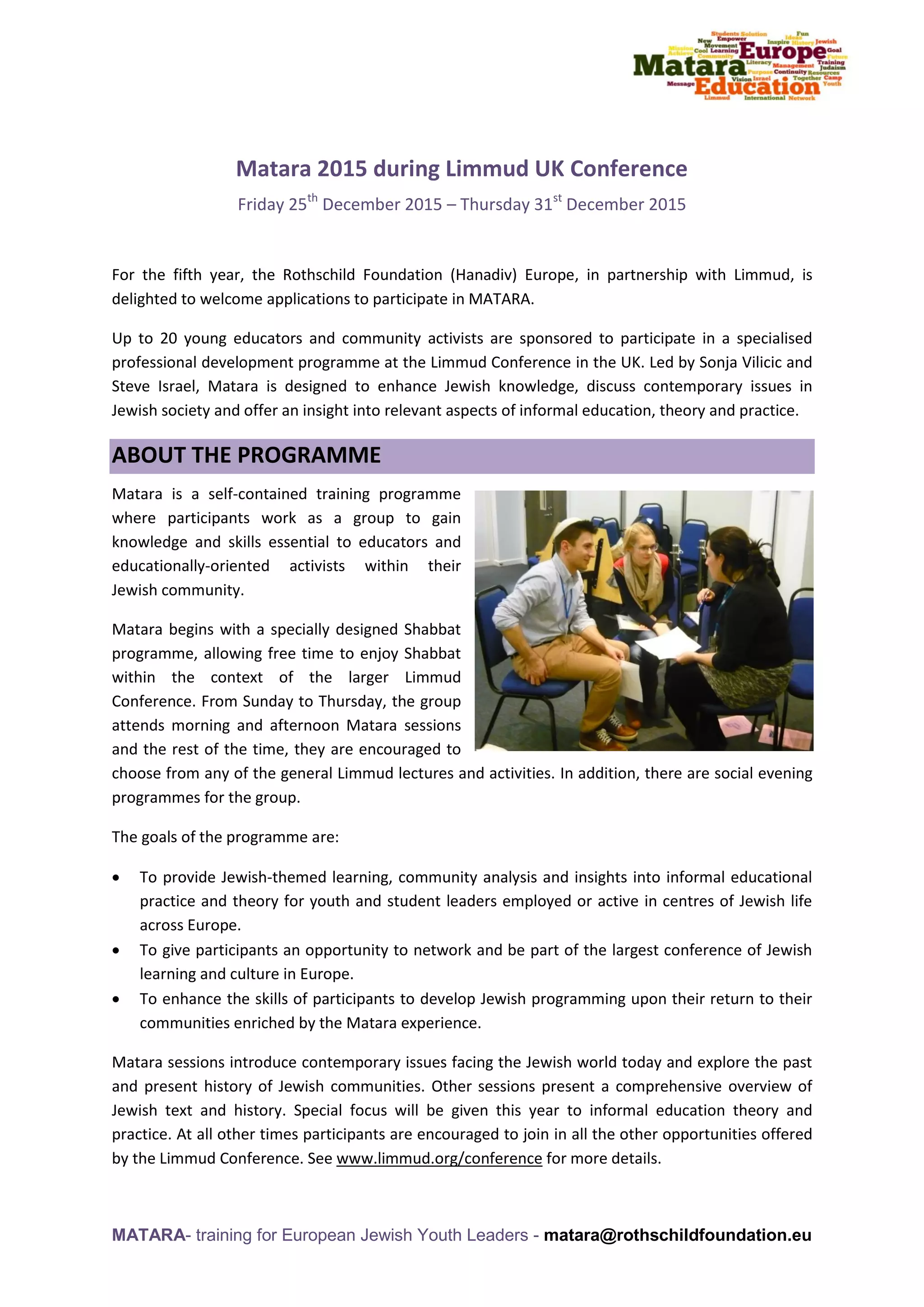 MATARA- training for European Jewish Youth Leaders - matara@rothschildfoundation.eu
Matara 2015 during Limmud UK Conference
Friday 25th
December 2015 – Thursday 31st
December 2015
For the fifth year, the Rothschild Foundation (Hanadiv) Europe, in partnership with Limmud, is
delighted to welcome applications to participate in MATARA.
Up to 20 young educators and community activists are sponsored to participate in a specialised
professional development programme at the Limmud Conference in the UK. Led by Sonja Vilicic and
Steve Israel, Matara is designed to enhance Jewish knowledge, discuss contemporary issues in
Jewish society and offer an insight into relevant aspects of informal education, theory and practice.
ABOUT THE PROGRAMME
Matara is a self-contained training programme
where participants work as a group to gain
knowledge and skills essential to educators and
educationally-oriented activists within their
Jewish community.
Matara begins with a specially designed Shabbat
programme, allowing free time to enjoy Shabbat
within the context of the larger Limmud
Conference. From Sunday to Thursday, the group
attends morning and afternoon Matara sessions
and the rest of the time, they are encouraged to
choose from any of the general Limmud lectures and activities. In addition, there are social evening
programmes for the group.
The goals of the programme are:
 To provide Jewish-themed learning, community analysis and insights into informal educational
practice and theory for youth and student leaders employed or active in centres of Jewish life
across Europe.
 To give participants an opportunity to network and be part of the largest conference of Jewish
learning and culture in Europe.
 To enhance the skills of participants to develop Jewish programming upon their return to their
communities enriched by the Matara experience.
Matara sessions introduce contemporary issues facing the Jewish world today and explore the past
and present history of Jewish communities. Other sessions present a comprehensive overview of
Jewish text and history. Special focus will be given this year to informal education theory and
practice. At all other times participants are encouraged to join in all the other opportunities offered
by the Limmud Conference. See www.limmud.org/conference for more details.
 