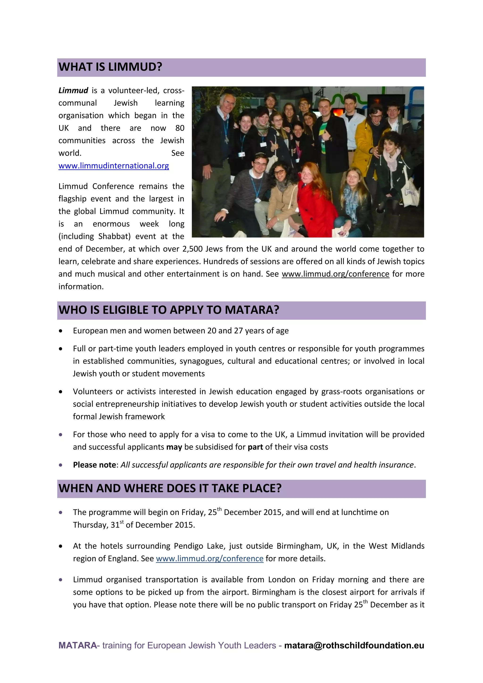 MATARA- training for European Jewish Youth Leaders - matara@rothschildfoundation.eu
WHAT IS LIMMUD?
Limmud is a volunteer-led, cross-
communal Jewish learning
organisation which began in the
UK and there are now 80
communities across the Jewish
world. See
www.limmudinternational.org
Limmud Conference remains the
flagship event and the largest in
the global Limmud community. It
is an enormous week long
(including Shabbat) event at the
end of December, at which over 2,500 Jews from the UK and around the world come together to
learn, celebrate and share experiences. Hundreds of sessions are offered on all kinds of Jewish topics
and much musical and other entertainment is on hand. See www.limmud.org/conference for more
information.
WHO IS ELIGIBLE TO APPLY TO MATARA?
 European men and women between 20 and 27 years of age
 Full or part-time youth leaders employed in youth centres or responsible for youth programmes
in established communities, synagogues, cultural and educational centres; or involved in local
Jewish youth or student movements
 Volunteers or activists interested in Jewish education engaged by grass-roots organisations or
social entrepreneurship initiatives to develop Jewish youth or student activities outside the local
formal Jewish framework
 For those who need to apply for a visa to come to the UK, a Limmud invitation will be provided
and successful applicants may be subsidised for part of their visa costs
 Please note: All successful applicants are responsible for their own travel and health insurance.
WHEN AND WHERE DOES IT TAKE PLACE?
 The programme will begin on Friday, 25th
December 2015, and will end at lunchtime on
Thursday, 31st
of December 2015.
 At the hotels surrounding Pendigo Lake, just outside Birmingham, UK, in the West Midlands
region of England. See www.limmud.org/conference for more details.
 Limmud organised transportation is available from London on Friday morning and there are
some options to be picked up from the airport. Birmingham is the closest airport for arrivals if
you have that option. Please note there will be no public transport on Friday 25th
December as it
 