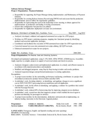 Software Release Manager
Project / Organization - Payment Solutions
 Responsible for supporting the Project Manager during implementation and Maintenance of Payment
Solutions.
 Responsible for creating Release Instance Record using DWNG tool and assure that the production
implementation process follow the organization guidelines.
 Responsible for representing the team on the leadership review meeting, to obtain approval for
implementation in production and loading in testing environments.
 Ensures that configuration best practices are utilized.
 Responsible for Application deployment on Linux test environment.
ROMACK – CONTRACT AT SABRE INC., Southlake, Texas May/2009 – Aug/2010
 Analyzed, developed, validated and supported automated test scripts for zTPF project.
 Working on zTPF project, analyzing programs, mapping into functional groups by identifying
products and associate application packages.
 Coordinated and facilitated the execution of PRS automated test scripts for zTPF regression tests.
 Converted manual test cases into automated test scripts utilizing QC/QTP test tools.
 Enhanced automated test scripts for new projects.
SABRE INC.,Southlake, Texas 2000-2008
Project/Organization: Pre Reserve Seat and Checking Systems.
Developed and maintained applications using C-370, ISOC, SPM,TPFDF, ATBIM macros, Assembler.
Apply expertise to complex projects in support of seat reservations and check-in systems.
 Analyzed, designed, coded, tested, and implemented applications in a timely and efficient manner in
accordance with corporate procedures and standards.
 Modified and debugged programs using Step by Step tracing to isolate and resolve problems.
 Analyzed requested changes and performed maintenance to existing applications.
Recognitions:
 As project team member, by the outstanding performance and lasting contribution in a project that
streamlined an interactive product between Sabre and other GDS.
 As individual work, for taking initiative on identifying and applying changes to save a significant
cost in INPUT/OUTPUT processing between mainframe and web application.
 As individual work, for the efforts on identifying and applying a solution for a problem that existed
with the Passenger Record.
 As individual work, reduced 48% of processing time by improving program access database.
 As individual work, created new idea that triggered a project which enabled the travel agent to
perform seat blocking for passengers in advance.
 As project team member, by the determination, dedication and teamwork in implementing an
industry-leading innovation in the Electronic Upgrade product.
Programmer AMERICAN AIRLINES, Dallas Fort worth 1994 – 2000
System Analyst VARIG BRAZILIAN AIRLINES, Rio de Janeiro, Brazil 1984 - 1994
LANGUAGES: Portuguese,English and Spanish (reading and some speaking)
STATUS: US Citizenship.
EDUCATION: Economic Sciences – Universidade Estácio de Sá, Rio de Janeiro, Brazil
 