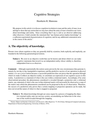 Cognitive Strategies
Humberto R. Maturana
My purpose in this article is to discuss cognition in relation to man and the unity of man, in an
attempt to show that any notion that we may have about the unity of man is bound to our views
about knowledge and reality. Since everything that I say is said as an observer addressing
other observers, I shall consider the statement that “any human action implies knowledge” as
a sufﬁcient experiential characterization of cognition, and let any additional connotation arise
in the course of the article.1
A. The objectivity of knowledge.
Present views about cognition as they are generally held by scientists, both explicitly and implicitly, are
founded in the following epistemological notions.
Notion 1. We exist in an objective world that can be known and about which we can make
cognitive statements that reveal it as an independent reality whose validity is, therefore,
independent from us as observers.
Comment: Although experientially this notion seems proven by the very circumstances that generate it,
namely by our day to day manipulative experience and the predictive success of our operation as physical
entities, it is an a priori notion because a successful prediction does not prove that the operation through
which we make it reﬂects an objective reality, or constitutes an expression of our cognitive access to this
reality. A prediction is a statement of what is the case within a relational matrix. Accordingly, if by some
observational procedure the phenomenon considered is revealed through a projection onto a relational
matrix, any statement of what is the case in that relational matrix will necessarily be observed as a state of
the matrix onto which the phenomenon considered can be projected in the act of observation. Therefore,
the success of a prediction only proves that a certain mapping or projection operation can be made, but
does not reveal the nature of what it is that is mapped or projected.
Notion 2. We obtain knowledge through our sense organs by a process of mapping the objec-
tive external reality onto our nervous system, accomodating our behaviour to the struc-
ture of the world revealed through this mapping.
1
Source: Heinz von Foerster, Cybernetics of Cybernetics, BCL Report no. 73–38 (Urbana: Biological Computer Laboratory,
Department of Electrical Engineering, University of Illinois, 1974).
Humberto Maturana
 
Cognitive Strategies
 
